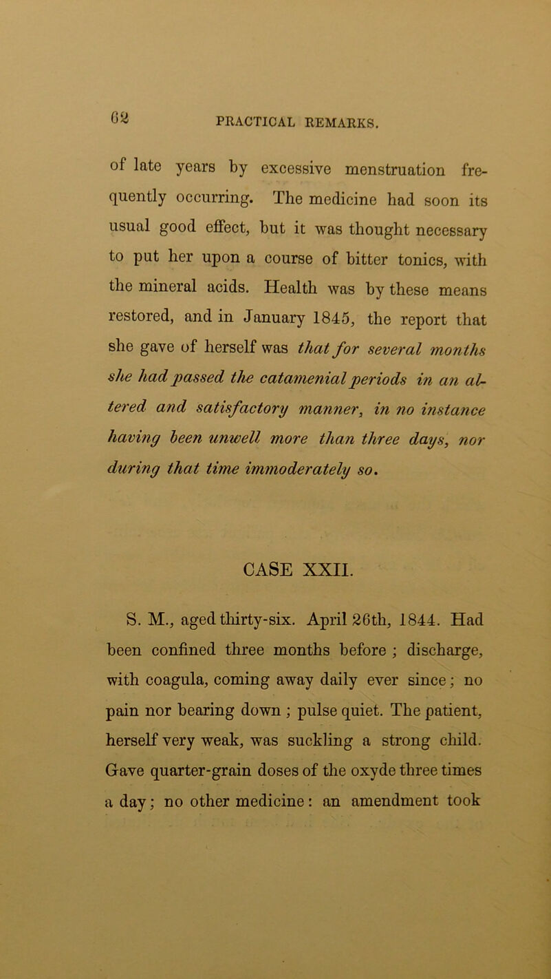 of late years by excessive menstruation fre- quently occurring. The medicine had soon its usual good effect, but it was thought necessary to put her upon a course of bitter tonics, with the mineral acids. Health was by these means restored, and in January 1845, the report that she gave of herself was that for several months she had passed the catamenial periods in an al- tered and satisfactory manner, i?i no instance having been unwell more than three days, nor during that time immoderately so. CASE XXII. S. M., aged thirty-six. April 26th, 1844. Had been confined three months before ; discharge, with coagula, coming away daily ever since; no pain nor bearing down ; pulse quiet. The patient, herself very weak, was suckling a strong child. Gave quarter-grain doses of the oxyde three times a day; no other medicine: an amendment took