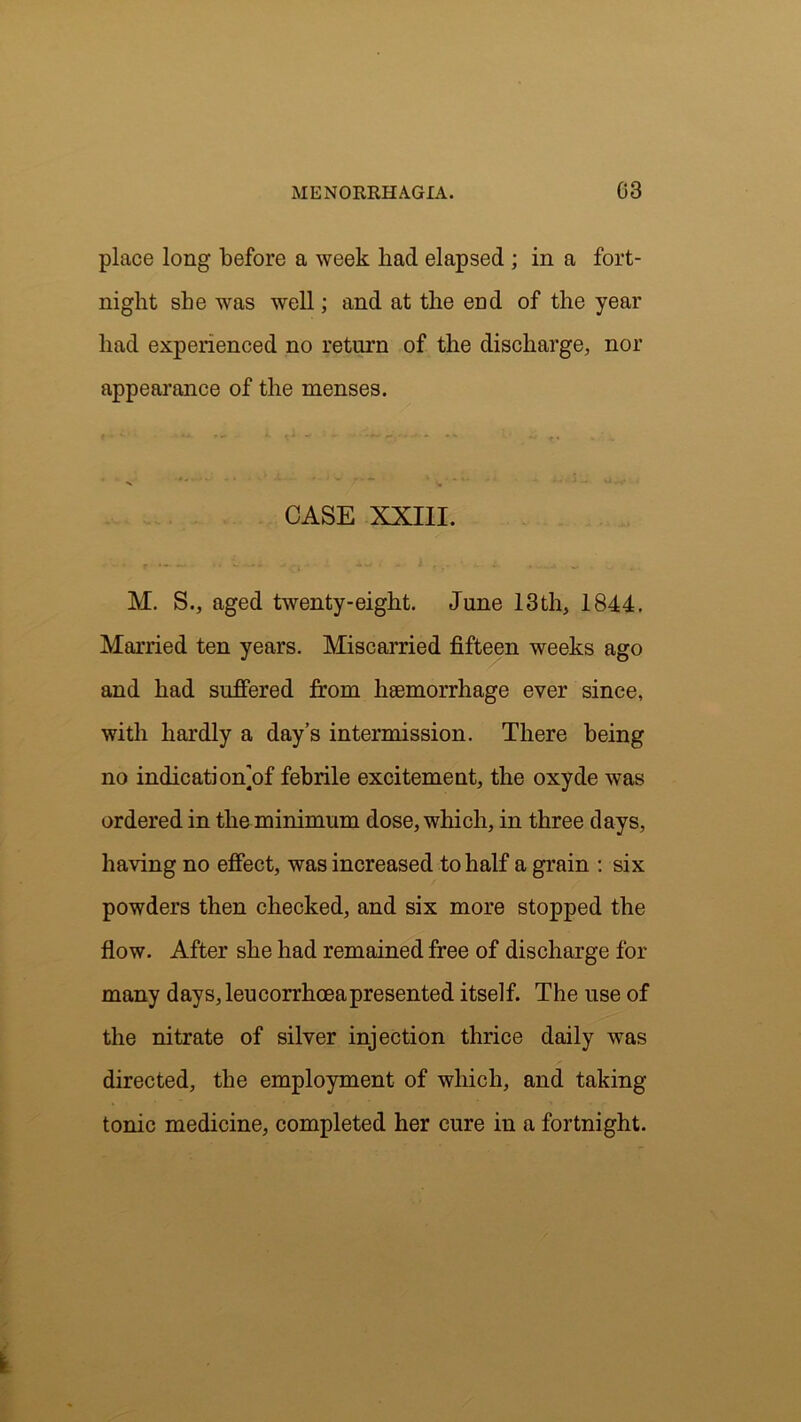 place long before a week had elapsed ; in a fort- night she was well; and at the end of the year had experienced no return of the discharge, nor appearance of the menses. CASE XXIII. M. S., aged twenty-eight. June 13th, 1844. Married ten years. Miscarried fifteen weeks ago and had suffered from haemorrhage ever since, with hardly a day’s intermission. There being no indication]of febrile excitement, the oxyde was ordered in the minimum dose, which, in three days, having no effect, was increased to half a grain : six powders then checked, and six more stopped the flow. After she had remained free of discharge for many days, leucorrhceapresented itself. The use of the nitrate of silver injection thrice daily was directed, the employment of which, and taking- tonic medicine, completed her cure in a fortnight.