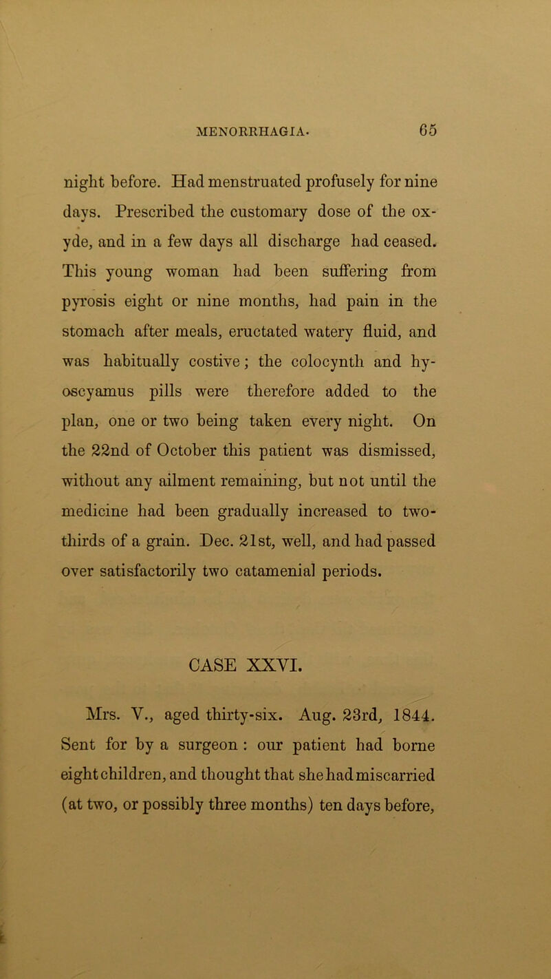 night before. Had menstruated profusely for nine days. Prescribed the customary dose of the ox- yde, and in a few days all discharge had ceased. This young woman had been suffering from pyrosis eight or nine months, had pain in the stomach after meals, eructated watery fluid, and was habitually costive; the colocyntli and hy- oscyamus pills were therefore added to the plan, one or two being taken every night. On the 22nd of October this patient was dismissed, without any ailment remaining, but not until the medicine had been gradually increased to two- thirds of a grain. Dec. 21st, well, and had passed over satisfactorily two catamenial periods. CASE XXYI. Mrs. V., aged thirty-six. Aug. 23rd, 1844. Sent for by a surgeon : our patient had borne eight children, and thought that she had miscarried (at two, or possibly three months) ten days before.