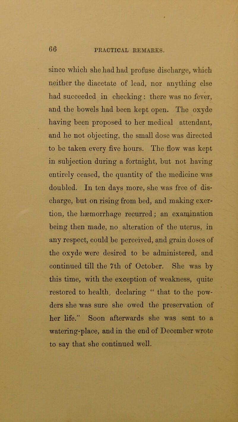 GO since which she had had profuse discharge, which neither the diacetate of lead, nor anything else had succeeded in checking : there was no fever, and the bowels had been kept open. The oxyde having been proposed to her medical attendant, and he not objecting, the small dose was directed to be taken every five hours. The flow was kept in subjection during a fortnight, but not having entirely ceased, the quantity of the medicine was doubled. In ten days more, she was free of dis- charge, but on rising from bed, and making exer- tion, the haemorrhage recurred; an examination being then made, no alteration of the uterus, in any respect, could be perceived, and grain doses of the oxyde were desired to be administered, and continued till the 7th of October. She was by this time, with the exception of weakness, quite restored to health, declaring “ that to the pow- ders she was sure she owed the preservation of her life.” Soon afterwards she was sent to a watering-place, and in the end of December wrote to say that she continued well.