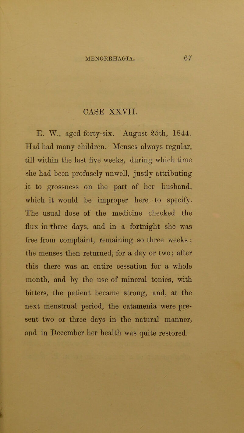 CASE XXVII. E. W., aged forty-six. August 25th, 1844. Had had many children. Menses always regular, till within the last five weeks, during which time she had been profusely unwell, justly attributing it to grossness on the part of her husband, which it would he improper here to specify. The usual dose of the medicine checked the flux in three days, and in a fortnight she was free from complaint, remaining so three weeks; the menses then returned, for a day or two; after this there was an entire cessation for a whole month, and by the use of mineral tonics, with bitters, the patient became strong, and, at the next menstrual period, the catamenia were pre- sent two or three days in the natural manner, and in December her health was quite restored.