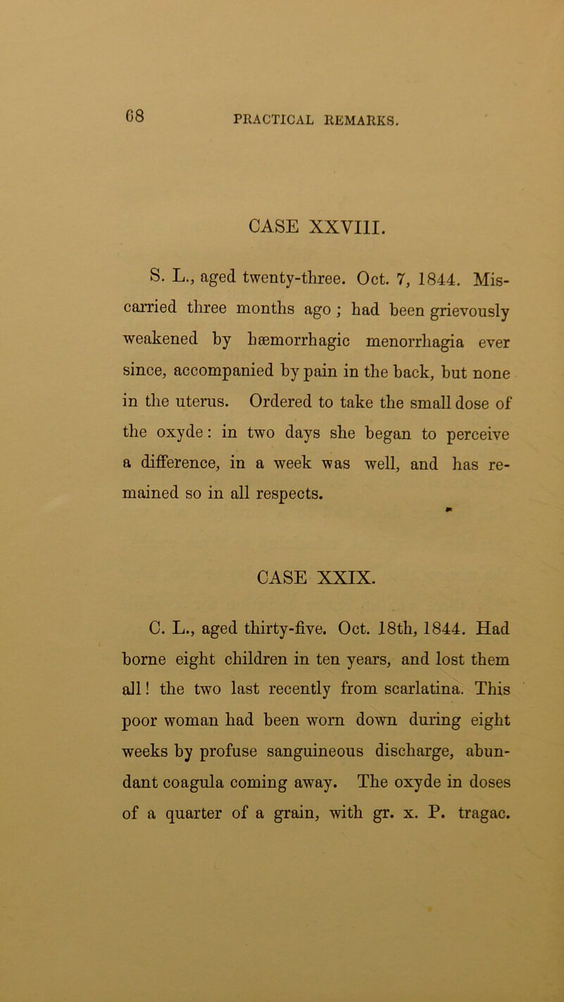 CASE XXVIII. S. L., aged twenty-three. Oct. 7, 1844. Mis- carried three months ago ; had been grievously weakened by haemorrhagic menorrhagia ever since, accompanied by pain in the back, but none in the uterus. Ordered to take the small dose of the oxyde: in two days she began to perceive a difference, in a week was well, and has re- mained so in all respects. CASE XXIX. C. L., aged thirty-five. Oct. 18th, 1844. Had borne eight children in ten years, and lost them all! the two last recently from scarlatina. This poor woman had been worn down during eight weeks by profuse sanguineous discharge, abun- dant coagula coming away. The oxyde in doses of a quarter of a grain, with gr. x. P. tragac.