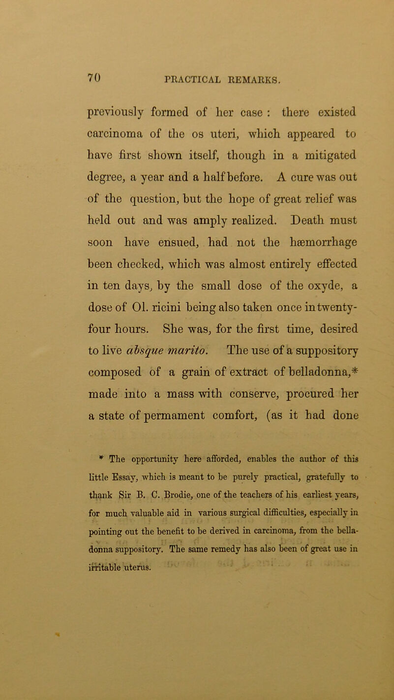previously formed of lier case : there existed carcinoma of the os uteri, which appeared to have first shown itself, though in a mitigated degree, a year and a half before. A cure was out of the question, but the hope of great relief was held out and was amply realized. Death must soon have ensued, had not the haemorrhage been checked, which was almost entirely effected in ten days, by the small dose of the oxyde, a dose of 01. ricini being also taken once in twenty- four hours. She was, for the first time, desired to live absque marito. The use of a suppository composed of a grain of extract of belladonna,* made into a mass with conserve, procured her a state of permament comfort, (as it had done * The opportunity here afforded, enables the author of this little Essay, which is meant to be purely practical, gratefully to thank Sir B. C. Brodie, one of the teachers of his earliest years, for much valuable aid in various surgical difficulties, especially in pointing out the benefit to be derived in carcinoma, from the bella- donna suppository. The same remedy has also been of great use in irritable uterus.