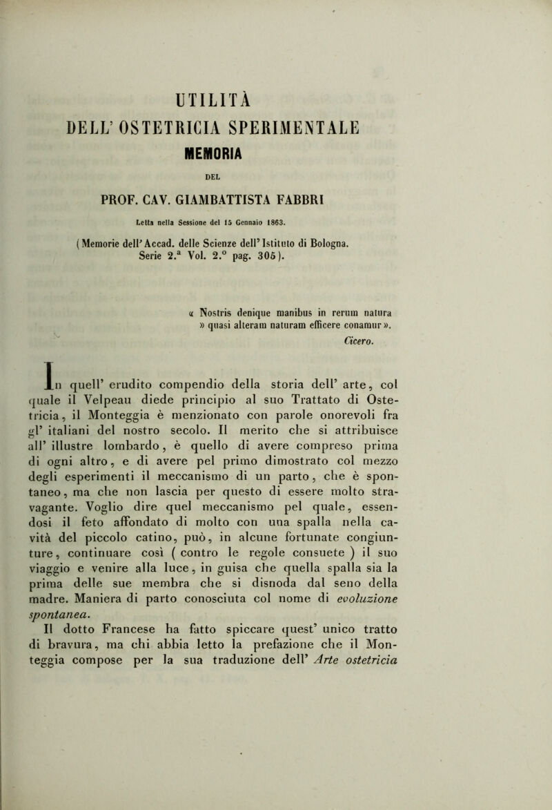 DELL’ OSTETRICIA SPERIMENTALE MEMORIA DEL PROF. CAV. GIAMBATTISTA FABBRI Letta nella Sessione del 15 Gennaio 1863. (Memorie dell’Accad. delle Scienze dell’Istituto di Bologna. Serie 2.a Voi. 2.° pag. 305). « Nostris denique manibus in rertun natura » quasi alteram naturam eflìcere conamur». Cicero. l.n quell’ erudito compendio della storia dell’ arte, col quale il Velpeau diede principio al suo Trattato di Oste- tricia, il Monteggia è menzionato con parole onorevoli fra gl* italiani del nostro secolo. Il merito che si attribuisce all’illustre lombardo, è quello di avere compreso prima di ogni altro, e di avere pel primo dimostrato col mezzo degli esperimenti il meccanismo di un parto, che è spon- taneo, ma che non lascia per questo di essere molto stra- vagante. Voglio dire quel meccanismo pel quale, essen- dosi il feto affondato di molto con una spalla nella ca- vità del piccolo catino, può, in alcune fortunate congiun- ture, continuare così (contro le regole consuete) il suo viaggio e venire alla luce, in guisa che quella spalla sia la prima delle sue membra che si disnoda dal seno della madre. Maniera di parto conosciuta col nome di evoluzione spontanea. Il dotto Francese ha fatto spiccare quest’ unico tratto di bravura, ma chi abbia letto la prefazione che il Mon- teggia compose per la sua traduzione dell’ Arte ostetricia