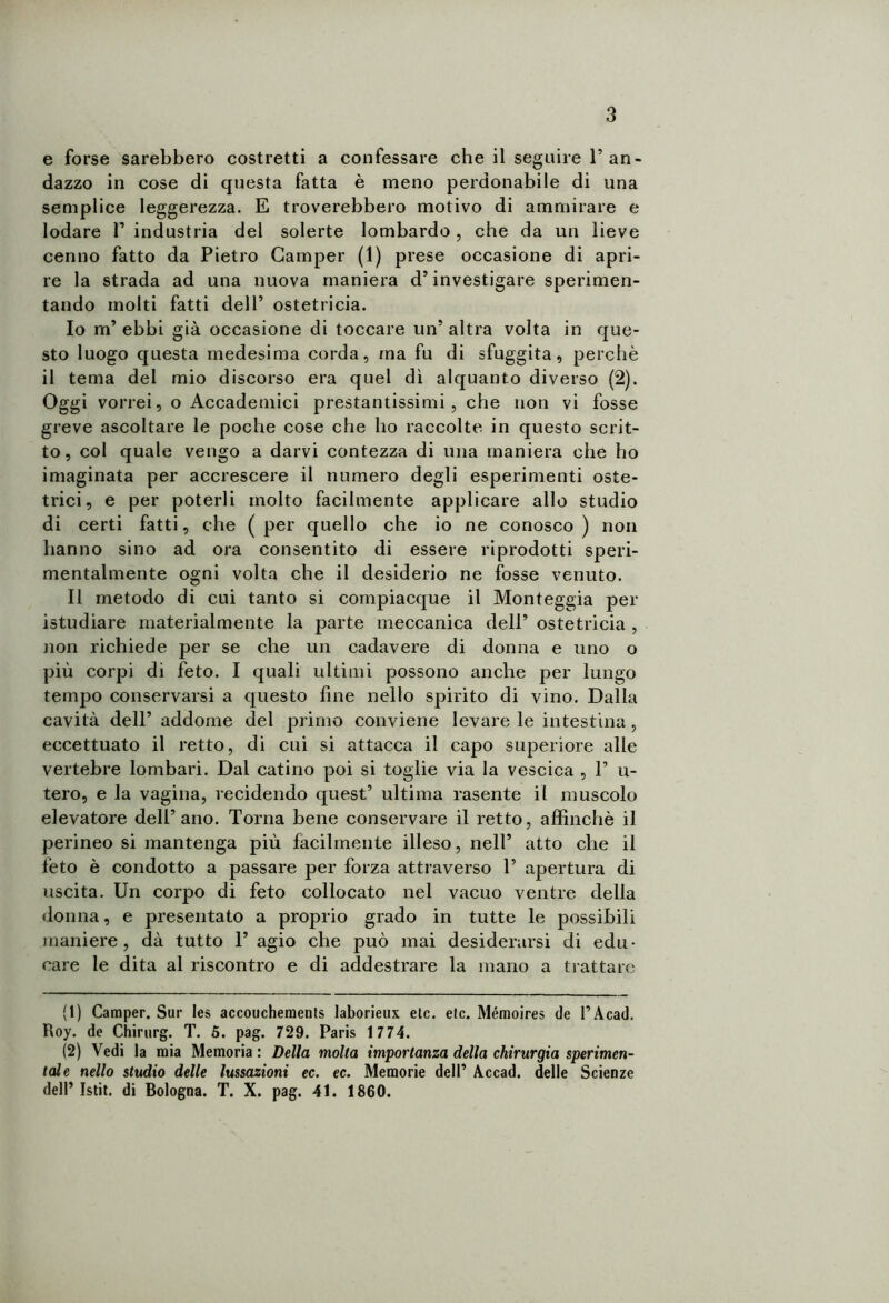 e forse sarebbero costretti a confessare che il seguire 1’an- dazzo in cose di questa fatta è meno perdonabile di una semplice leggerezza. E troverebbero motivo di ammirare e lodare F industria del solerte lombardo, che da un lieve cenno fatto da Pietro Camper (1) prese occasione di apri- re la strada ad una nuova maniera d’investigare sperimen- tando molti fatti dell’ ostetricia. 10 m* ebbi già occasione di toccare un* altra volta in que- sto luogo questa medesima corda, ma fu di sfuggita, perchè il tema del mio discorso era quel dì alquanto diverso (2). Oggi vorrei, o Accademici prestantissimi, che non vi fosse greve ascoltare le poche cose che ho raccolte in questo scrit- to, col quale vengo a darvi contezza di una maniera che ho imaginata per accrescere il numero degli esperimenti oste- trici, e per poterli molto facilmente applicare allo studio di certi fatti, che (per quello che io ne conosco) non hanno sino ad ora consentito di essere riprodotti speri- mentalmente ogni volta che il desiderio ne fosse venuto. 11 metodo di cui tanto si compiacque il Monteggia per istudiare materialmente la parte meccanica dell’ ostetricia , non richiede per se che un cadavere di donna e uno o più corpi di feto. I quali ultimi possono anche per lungo tempo conservarsi a questo line nello spirito di vino. Dalla cavità dell’ addome del primo conviene levare le intestina , eccettuato il retto, di cui si attacca il capo superiore alle vertebre lombari. Dal catino poi si toglie via la vescica , 1’ in- tero, e la vagina, recidendo quest’ ultima rasente il muscolo elevatore dell’ano. Torna bene conservare il retto, affinchè il perineo si mantenga più facilmente illeso, nell’ atto che il feto è condotto a passare per forza attraverso 1’ apertura di uscita. Un corpo di feto collocato nel vacuo ventre della donna, e presentato a proprio grado in tutte le possibili maniere, dà tutto 1’ agio che può mai desiderarsi di edu- care le dita al riscontro e di addestrare la mano a trattare (1) Camper. Sur Ies accouchements laborieux eie. eie. Mémoires de l’Acad. Roy. de Chirnrg. T. 5. pag. 729. Paris 1 774. (2) Vedi la mia Memoria: Della molta importanza della chirurgia sperimen- tale nello studio delle lussazioni ec. ec. Memorie dell’ Accad. delle Scienze dell’ Istit. di Bologna. T. X. pag. 41. 1860.