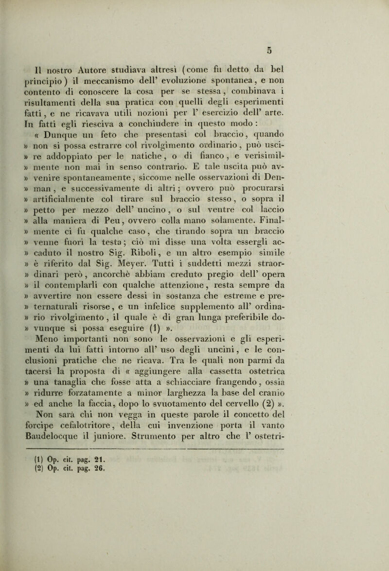 Il nostro Autore studiava altresì (come fu detto da bel principio ) il meccanismo dell’ evoluzione spontanea, e non contento di conoscere la cosa per se stessa, combinava i risultameli della sua pratica con quelli degli esperimenti fatti, e ne ricavava utili nozioni per F esercizio dell’ arte. In fatti egli riesciva a conchiudere in questo modo : « Dunque un feto che presentasi col braccio, quando » non si possa estrarre col rivolgimento ordinario, può usci- » re addoppiato per le natiche, o di fianco , e verisimil- » mente non mai in senso contrario. E tale uscita può av- » venire spontaneamente, siccome nelle osservazioni di Den- » man , e successivamente di altri ; ovvero può procurarsi » artificialmente col tirare sul braccio stesso, o sopra il » petto per mezzo dell’ uncino, o sul ventre col laccio » alla maniera di Peu, ovvero colla mano solamente. Final- » mente ci fu qualche caso, che tirando sopra un braccio » venne fuori la testa ; ciò mi disse una volta essergli ac- » caduto il nostro Sig. Riboli, e un altro esempio simile » è riferito dal Sig. Meyer. Tutti i suddetti mezzi straor- » dinari però , ancorché abbiam creduto pregio dell’ opera » il contemplarli con qualche attenzione, resta sempre da » avvertire non essere dessi in sostanza che estreme e pre- » ternaturali risorse, e un infelice supplemento all’ ordina- » rio rivolgimento , il quale è di gran lunga preferibile do- » vunque si possa eseguire (i) ». Meno importanti non sono le osservazioni e gli esperi- menti da lui fatti intorno all’ uso degli uncini, e le con- clusioni pratiche che ne ricava. Tra le quali non parmi da tacersi la proposta di « aggiungere alla cassetta ostetrica » una tanaglia che fosse atta a schiacciare frangendo, ossia » ridurre forzatamente a minor larghezza la base del cranio » ed anche la faccia, dopo lo svuotamento del cervello (2) ». Non sarà chi non vegga in queste parole il concetto del forcipe cefalotritore, della cui invenzione porta il vanto Baudelocque il juniore. Strumento per altro che F ostetri- (1) Op. cit. pag. 21. (2) Op. cit. pag. 26,