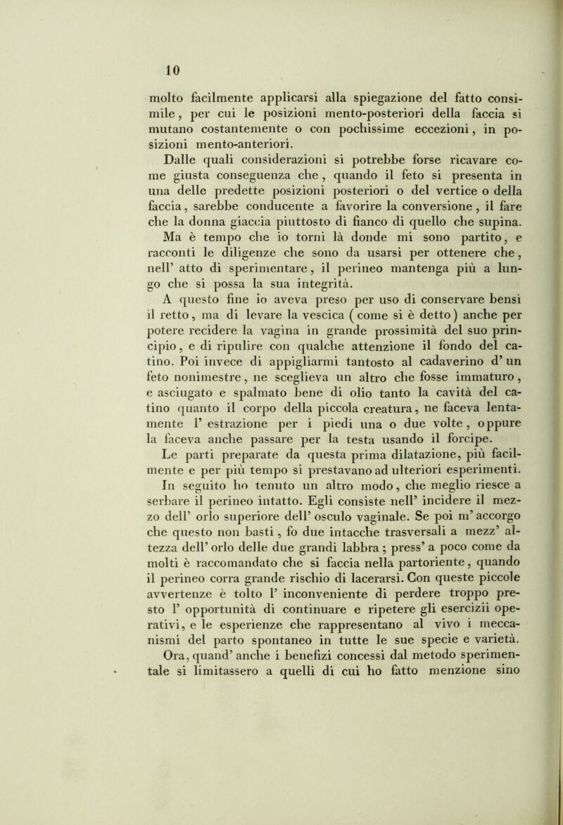 molto facilmente applicarsi alla spiegazione del fatto consi- mile , per cui le posizioni mento-posteriori della faccia si mutano costantemente o con pochissime eccezioni, in po- sizioni mento-anteriori. Dalle quali considerazioni si potrebbe forse ricavare co- me giusta conseguenza che , quando il feto si presenta in una delle predette posizioni posteriori o del vertice o della faccia, sarebbe conducente a favorire la conversione, il fare che la donna giaccia piuttosto di fianco di quello che supina. Ma è tempo che io torni là donde mi sono partito, e racconti le diligenze che sono da usarsi per ottenere che, nell’ atto di sperimentare, il perineo mantenga più a lun- go che si possa la sua integrità. A questo fine io aveva preso per uso di conservare bensì il retto, ma di levare la vescica (come si è detto) anche per potere recidere la vagina in grande prossimità del suo prin- cipio , e di ripulire con qualche attenzione il fondo del ca- tino. Poi invece di appigliarmi tantosto al cadaverino d’ un feto nonimestre, ne sceglieva un altro che fosse immaturo , e asciugato e spalmato bene di olio tanto la cavità del ca- tino quanto il corpo della piccola creatura, ne faceva lenta- mente V estrazione per i piedi una o due volte, oppure la faceva anche passare per la testa usando il forcipe. Le parti preparate da questa prima dilatazione, più facil- mente e per più tempo si prestavano ad ulteriori esperimenti. In seguito ho tenuto un altro modo, che meglio riesce a serbare il perineo intatto. Egli consiste nell9 incidere il mez- zo dell’ orlo superiore dell’osculo vaginale. Se poi m’accorgo che questo non basti , fo due intacche trasversali a mezz’ al- tezza dell’ orlo delle due grandi labbra ; press’ a poco come da molti è raccomandato che si faccia nella partoriente, quando il perineo corra grande rischio di lacerarsi. Con queste piccole avvertenze è tolto Y inconveniente di perdere troppo pre- sto 1’ opportunità di continuare e ripetere gli esercizii ope- rativi, e le esperienze che rappresentano al vivo i mecca- nismi del parto spontaneo in tutte le sue specie e varietà. Ora, quand’anche i benefizi concessi dal metodo sperimen- tale si limitassero a quelli di cui ho fatto menzione sino