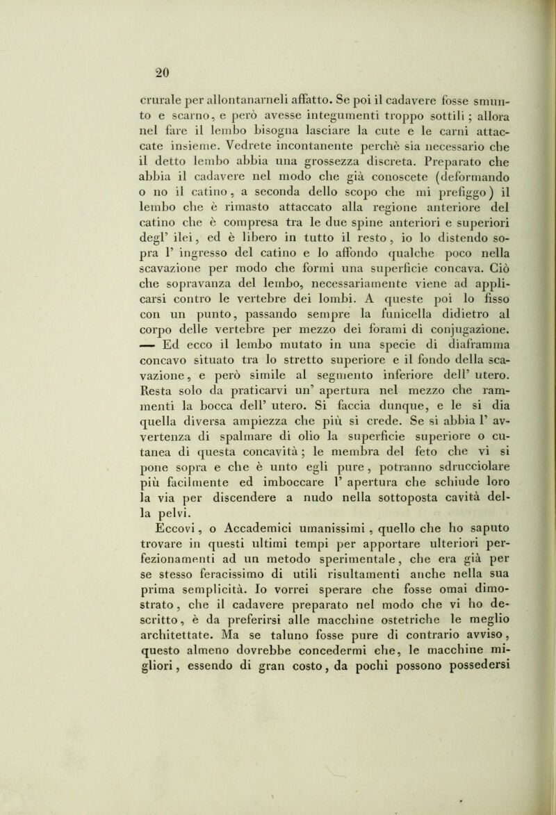 crurale per allontanameli affatto. Se poi il cadavere fosse smun- to e scarno, e però avesse integumenti troppo sottili; allora nel fare il lembo bisogna lasciare la cute e le carni attac- cate insieme. Vedrete incontanente perchè sia necessario che il detto lembo abbia una grossezza discreta. Preparato che abbia il cadavere nei modo che già conoscete (deformando o no il catino , a seconda dello scopo che mi prefiggo ) il lembo che è rimasto attaccato alla regione anteriore del catino che è compresa tra le due spine anteriori e superiori degl’ ilei, ed è libero in tutto il resto , io lo distendo so- pra P ingresso del catino e lo affondo qualche poco nella scavazione per modo che formi una superficie concava. Ciò che sopravanza del lembo, necessariamente viene ad appli- carsi contro le vertebre dei lombi. A queste poi lo fisso con un punto, passando sempre la funicella didietro al corpo delle vertebre per mezzo dei forami di conjugazione. — Ed ecco il lembo mutato in una specie di diaframma concavo situato tra lo stretto superiore e il fondo della sca- vazione, e però simile al segmento inferiore delP utero. Resta solo da praticarvi un apertura nel mezzo che ram- menti la bocca dell’ utero. Si faccia dunque, e le si dia quella diversa ampiezza che più si crede. Se si abbia 1 av- vertenza di spalmare di olio la superficie superiore o cu- tanea di questa concavità ; le membra del feto che vi si pone sopra e che è unto egli pure , potranno sdrucciolare più facilmente ed imboccare 1’ apertura che schiude loro la via per discendere a nudo nella sottoposta cavità del- la pelvi. Eccovi, o Accademici umanissimi , quello che ho saputo trovare in questi ultimi tempi per apportare ulteriori per- fezionamenti ad un metodo sperimentale, che era già per se stesso feracissimo di utili risultamenti anche nella sua prima semplicità. Io vorrei sperare che fosse ornai dimo- strato , che il cadavere preparato nel modo che vi ho de- scritto, è da preferirsi alle macchine ostetriche le meglio architettate. Ma se taluno fosse pure di contrario avviso, questo almeno dovrebbe concedermi che, le macchine mi- gliori , essendo di gran costo, da pochi possono possedersi