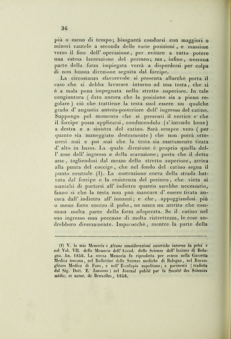 piu o meno di tempo; bisognerà condursi con maggiori o minori cautele a seconda delle varie posizioni , e massime verso il fine dell’ operazione, per evitare a tutto potere una estesa lacerazione del perineo; ma, infine, nessuna parte della forza impiegata verrà a disperdersi per colpa di non buona direzione seguita dal forcipe. La circostanza sfavorevole si presenta allorché porta il caso che si debba lavorare intorno ad una testa, che si è a mala pena impegnata nello stretto superiore. In tale congiuntura ( dato ancora che la posizione sia a pieno re- golare ) ciò che trattiene la testa suol essere un qualche grado d’ angustia antero-posteriore dell’ ingresso del catino. Suppongo pel momento che si presenti il vertice e che il forcipe possa applicarsi, conducendolo (s’intende bene) a destra e a sinistra del catino. Sarà sempre vero ( per quanto sia maneggiato destramente ) che non potrà otte- nersi mai e poi mai che la testa sia esattamente tirata d’ alto in basso. La quale direzione è proprio quella del- 1’ asse dell’ ingresso e della scavazione; posto che il detto asse, togliendosi dal mezzo dello stretto superiore, arriva alla punta del coccige , che nel fondo del catino segna il punto centrale (1). La costruzione curva della strada bat- tuta dal forcipe e la l’esistenza del perineo, che vieta ai manichi di portarsi all’ indietro quanto sarebbe necessario, fanno sì che la testa non può mancare d’ essere tirata an- cora dall’ indietro all’ innanzi; e che, appoggiandosi più o meno forte contro il pube, ne nasca un attrito che con- suma molta parte della forza adoperata. Se il catino nel suo ingresso -non peccasse di molta ristrettezza, le cose an- drebbero diversamente. Imperocché, mentre la parte della (t) V. la mia Memoria « Alcune considerazioni ostetriche intorno la pelvi » nel Voi. VII. delle Memorie dell’Accad. delle Scienze dell’Istituto di Bolo- gna. An. 1856. La stessa Memoria fu riprodotta per esteso nella Gazzetta Medica toscana, nel Bollettino delle Scienze mediche di Bolognanel Racco- glitore Medico di Fano, e nelP Esculapio napolitano; e parimenti (tradotta dal Sig. Doti. E. Janssens ) nel Journal publié par la Sociélé des Sciences mèdie, et natur. de Bruxelles^ 1858.