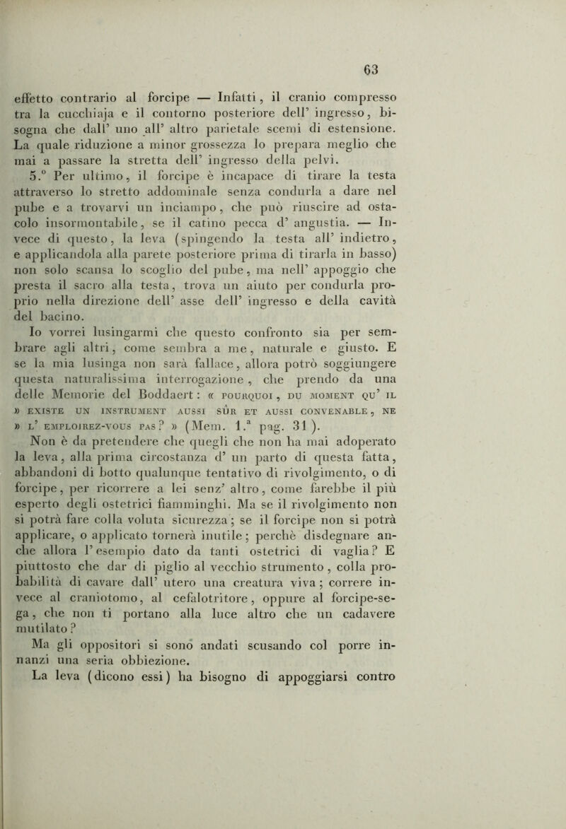 effetto contrario al forcipe — Infatti, il cranio compresso tra la cucchiaja e il contorno posteriore deir ingresso, bi- sogna che dall’ uno all5 altro parietale scemi di estensione. La quale riduzione a minor grossezza lo prepara meglio che mai a passare la stretta dell’ ingresso della pelvi. 5.° Per ultimo, il forcipe è incapace di tirare la testa attraverso lo stretto addominale senza condurla a dare nel pube e a trovarvi un inciampo , che può riuscire ad osta- colo insormontabile, se il catino pecca d’ angustia. — In- vece di questo, la leva (spingendo la testa all’ indietro, e applicandola alla parete posteriore prima di tirarla in basso) non solo scansa lo scoglio del pube, ma nell’ appoggio che presta il sacro alla testa, trova un aiuto per condurla pro- prio nella direzione dell’ asse dell’ ingresso e della cavità del bacino. Io vorrei lusingarmi che questo confronto sia per sem- brare agli altri, come sembra a me, naturale e giusto. E se la mia lusinga non sarà fallace, allora potrò soggiungere questa naturalissima interrogazione , che prendo da una delle Memorie del Boddaert : « pourquoi , du moment qu’ il » EXISTE UN 1NSTRUMENT AUSSI SUR ET AUSSI CONVENABLE , NE » l’ emplojrez-vous pas? » (Mem. l.a pag. 31). Non è da pretendere che quegli che non ha mai adoperato la leva, alla prima circostanza d’ un parto di questa fatta, abbandoni di botto qualunque tentativo di rivolgimento, o di forcipe, per ricorrere a lei senzJ altro, come farebbe il più esperto degli ostetrici fiamminghi. Ma se il rivolgimento non si potrà fare colla voluta sicurezza ; se il forcipe non si potrà applicare, o applicato tornerà inutile; perchè disdegnare an- che allora F esempio dato da tanti ostetrici di vaglia? E piuttosto che dar di piglio al vecchio strumento , colla pro- babilità di cavare dall’ utero una creatura viva ; correre in- vece al craniotomo, al cefalotritore, oppure al forcipe-se- ga , che non ti portano alla luce altro che un cadavere mutilato ? Ma gli oppositori si sono andati scusando col porre in- nanzi una seria obbiezione. La leva ( dicono essi ) ha bisogno di appoggiarsi contro