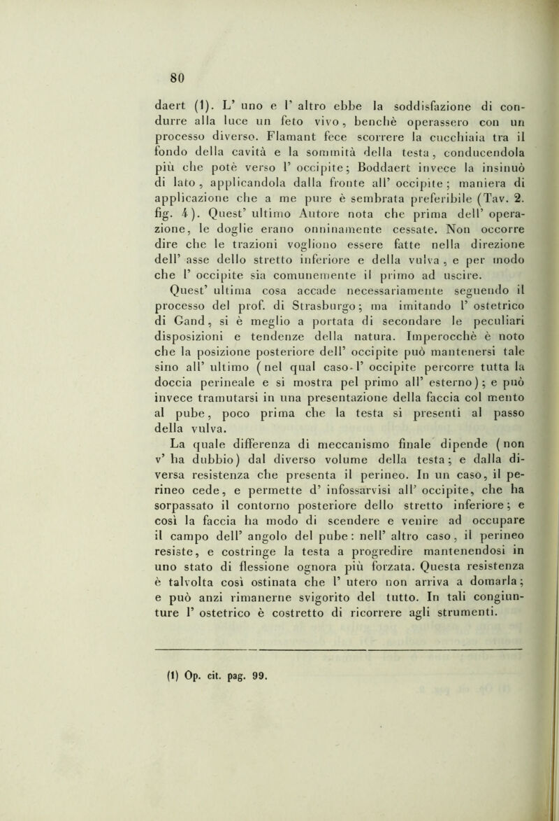 daert (1). L’ uno e 1’ altro ebbe la soddisfazione di con- durre alla luce un feto vivo, benché operassero con un processo diverso. Flamant fece scorrere la cucchiaia tra il fondo della cavità e la sommità della testa, conducendola più che potè verso 1’ occipite; Boddaert invece la insinuò di lato, applicandola dalla fronte all’ occipite; maniera di applicazione che a me pure è sembrata preferibile (Tav. 2. fig. 4). Quest’ ultimo Autore nota che prima dell’ opera- zione, le doglie erano onninamente cessate. Non occorre dire che le trazioni vogliono essere fatte nella direzione dell’ asse dello stretto inferiore e della vulva , e per modo che 1’ occipite sia comunemente il primo ad uscire. Quest’ ultima cosa accade necessariamente seguendo il processo del prof, di Strasburgo; ma imitando 1’ ostetrico di Gand, si è meglio a portata di secondare le peculiari disposizioni e tendenze della natura. Imperocché è noto che la posizione posteriore dell’ occipite può mantenersi tale sino all’ ultimo (nel qual casoni’ occipite percorre tutta la doccia perineale e si mostra pel primo all’ esterno); e può invece tramutarsi in una presentazione della faccia col mento al pube, poco prima che la testa si presenti al passo della vulva. La quale differenza di meccanismo finale dipende ( non v’ ha dubbio) dal diverso volume della testa; e dalla di- versa resistenza che presenta il perineo. In un caso, il pe- rineo cede, e permette d’ infossarvisi all’ occipite, che ha sorpassato il contorno posteriore dello stretto inferiore; e così la faccia ha modo di scendere e venire ad occupare il campo dell’ angolo del pube: nell’ altro caso, il perineo resiste, e costringe la testa a progredire mantenendosi in uno stato di flessione ognora più forzata. Questa resistenza è talvolta così ostinata che 1’ utero non arriva a domarla; e può anzi rimanerne svigorito del tutto. In tali congiun- ture 1’ ostetrico è costretto di ricorrere agli strumenti.