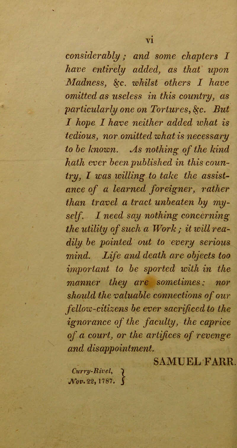 VI considerably; and some chapters I have entirely addedj as that upon Madness, ^c. whilst others I have omitted as useless in this country, as particularly one on Tortures, ^c. But I hope I have neither added what is tedious, nor omitted what is necessary to he known. As nothing of the kind hath ever been published in this coun- try, I was willing to take the assist- ance of a learned foreigner, rather than travel a tract unbeaten by my- self. I need say nothing concerning the utility of such a Work; it will rea- dily he pointed out to every serious mind. Life and death are objects too important to be sported with in the manner they are sometimes: nor should the valuable connections of our fellow-citizens be ever sacrificed to the ignorance of the faculty, the caprice of a court, or the artifices of revenge and disappointment. SAMUEL FARR. Curry-Rivel^ I JVozj.22, 1787. j