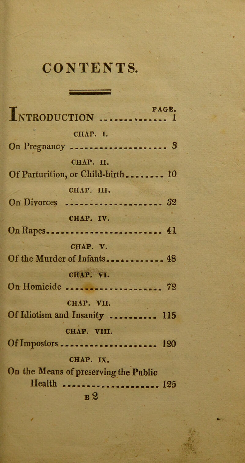 CONTENTS. I PAGE. NTRODUCTION * 1 CHAP. I. On Pregnancy S CHAP. II. Of Parturition, or Child-birth 10 CHAP. III. On Divorces 32 CHAP. IV. On Rapes... 41 CHAP. V. Of the Murder of Infants............ 48 CHAP. VI. On Homicide ........ 72 CHAP. VII. Of Idiotism and Insanity 115 CHAP. VIII. Of Impostors 120 CHAP. IX. On the Means of preserving the Public Health ....125 B 2