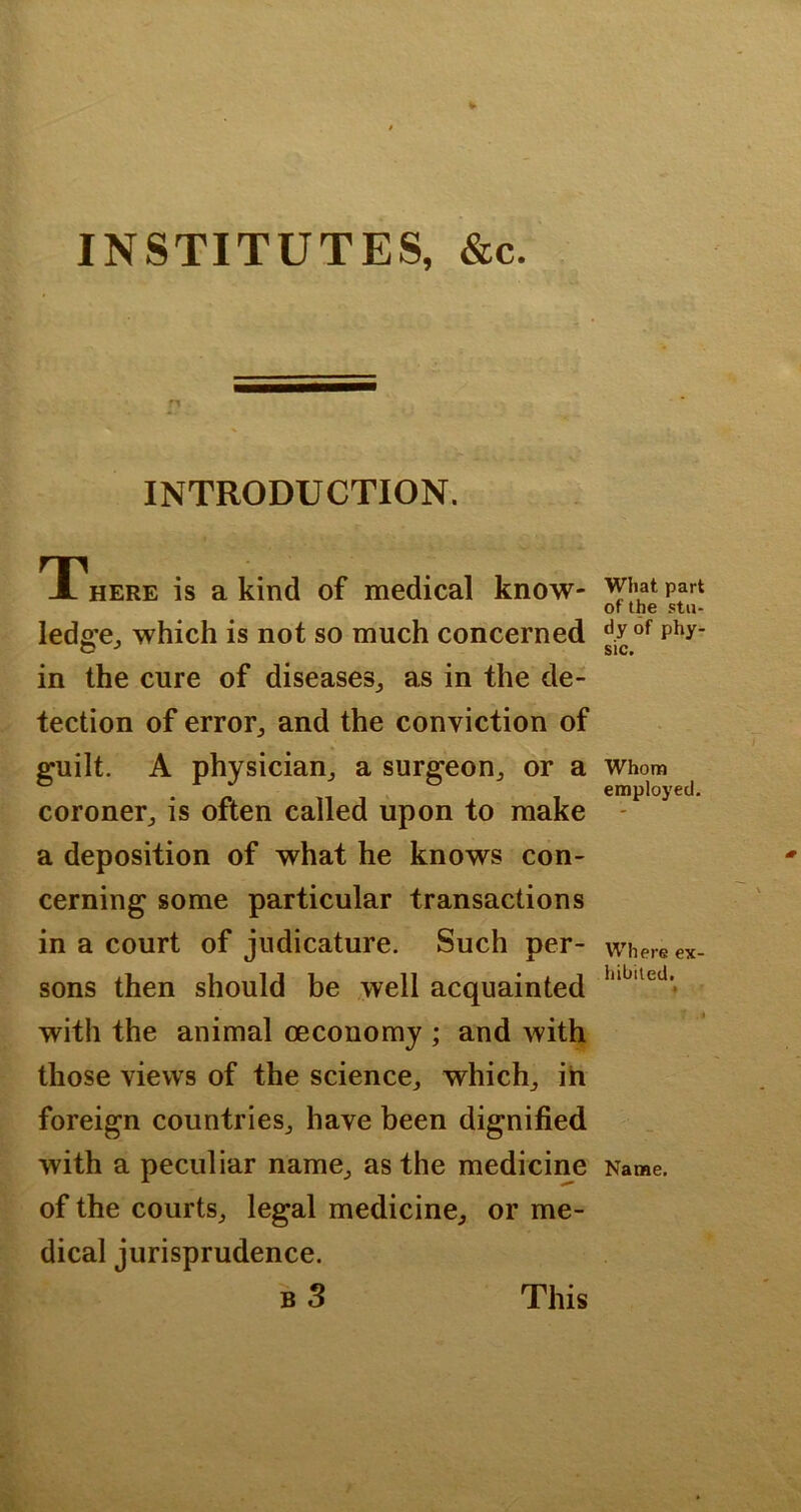 INSTITUTES, &c. INTRODUCTION. TThere is a kind of medical know- ledge^ which is not so much concerned in the cure of diseases,, as in the de- tection of error^ and the conviction of guilt. A physician^ a surgeon,, or a coroner^ is often called upon to make a deposition of what he knows con- cerning some particular transactions in a court of judicature. Such per- sons then should be well acquainted with the animal oeconomy ; and with those views of the science,, which,, ih foreign countries^ have been dignified with a peculiar name^ as the medicine of the courts^ legal medicine^ or me- dical jurisprudence. b3 What part of the stu- dy of phy- sic. Whom employed. Where ex- hibited. Name. This
