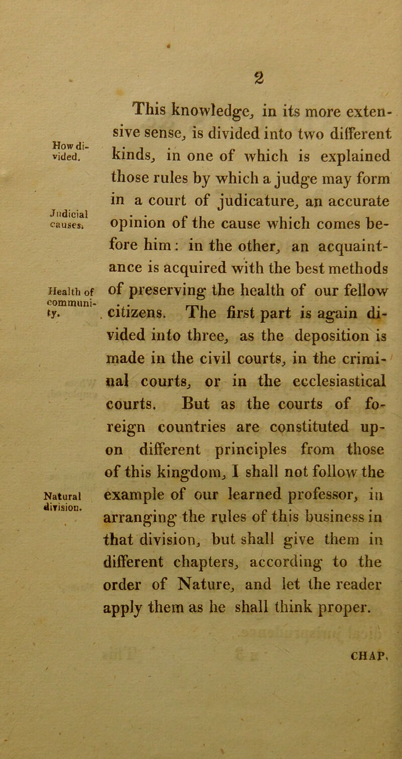 # How di- vided. Judicial causes. Health of comouini- ty. Natural dirision. This knowledge^ in its more exten- sive sensCj is divided into two diiferent kindsj in one of which is explained those rules by which a judge may form in a court of judicature^ an accurate opinion of the cause which comes be- fore him: in the other^ an acquaint- ance is acquired with the best methods of preserving the health of our fellow . citizens. The first part is again di- vided into threCj as the deposition is made in the civil courts^ in the crirai-' nal courtSj or in the ecclesiastical courts. But as the courts of fo- reign countries are constituted up- on different principles from those of this kingdom^ I shall not follow the example of our learned professor, in arranging the rules of this business in that division, but shall give them in different chapters, according to the order of Nature, and let the reader apply them as he shall think proper. CHAP,