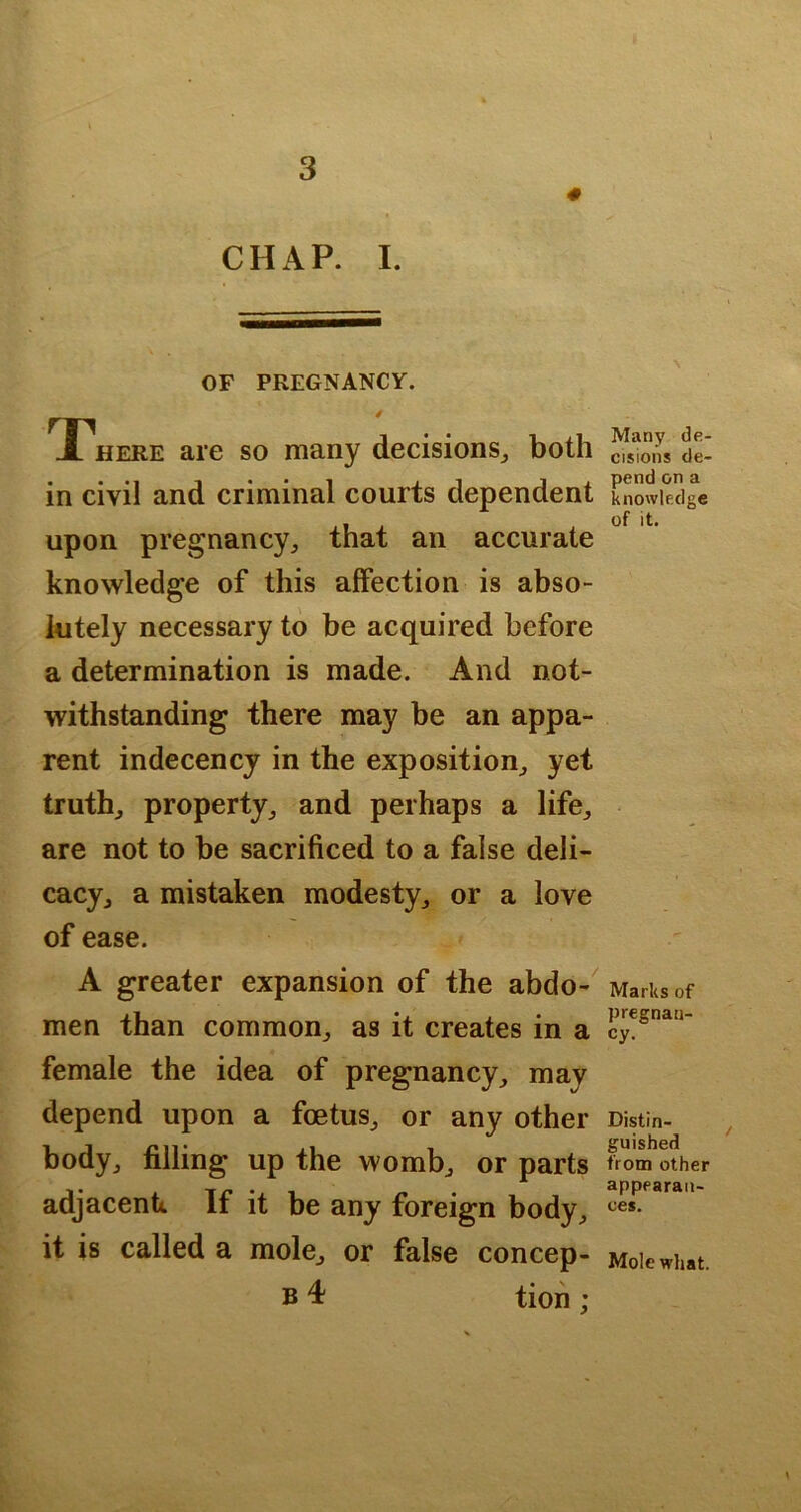 0 CHAP. I. OF PREGNANCY. T^here are so many decisions^ both in civil and criminal courts dependent upon pregnancy, that an accurate knowledge of this affection is abso- lutely necessary to be acquired before a determination is made. And not- withstanding there may be an appa- rent indecency in the exposition, yet truth, property, and perhaps a life, are not to be sacrificed to a false deli- cacy, a mistaken modesty, or a love of ease. A greater expansion of the abdo-^ men than common, as it creates in a female the idea of pregnancy, may depend upon a foetus, or any other body, filling up the womb, or parts adjacenk If it be any foreign body, it is called a mole, or false concep- B 4 tion ; Many de- cisions de- pend on a knowledge of it. Marks of pregnan- cy. Distin- guished from other appearan- ces. Mole what.