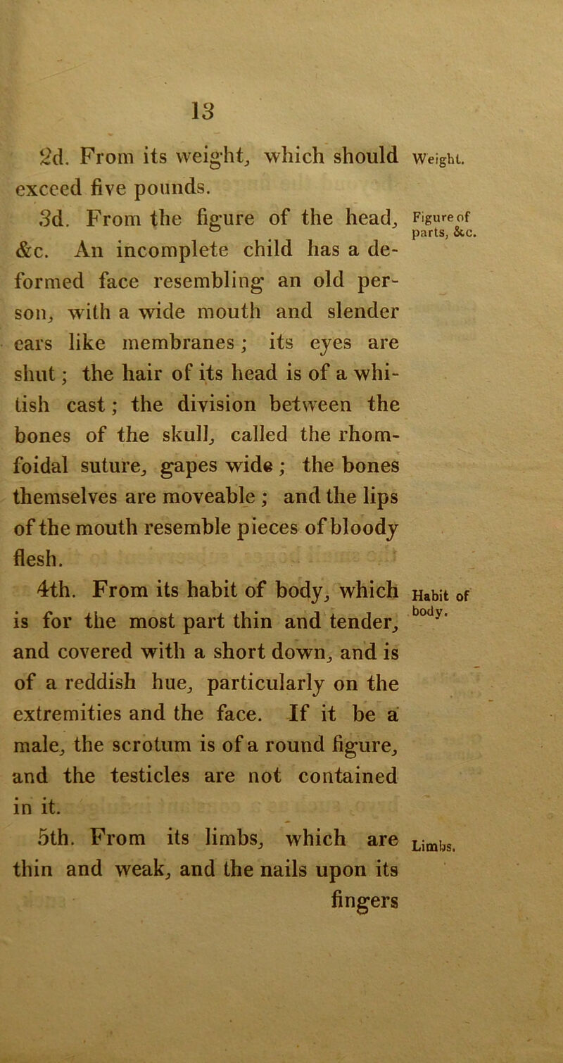 IS 2d. From its weighty which should exceed five pounds. Sd. From the figure of the head^ &c. An incomplete child has a de- formed face resembling an old per- soUj with a wide mouth and slender cars like membranes; its eyes are shut; the hair of its head is of a whi- tish cast; the division between the bones of the skulf called the rhom- foidal suture^ gapes wide ; the bones themselves are moveable ; and the lips of the mouth resemble pieces of bloody flesh. 4th. From its habit of body^ which is for the most part thin and tender^ and covered with a short down^ and is of a reddish hue^ particularly on the extremities and the face. If it be a male;, the scrotum is of a round figure^ and the testicles are not contained in it. 5th. From its limbs^, which are thin and weak^ and the nails upon its fingers Weight. Figure of parts, &c. Habit of body. Limbs.