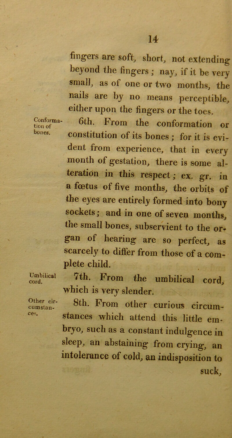 fingers are soft, short, not extending beyond the fingers ; nay, if it be very small, as of one or two months, the nails are by no means perceptible, either upon the fingers or the toes. Conforma- 6th. Prom the conformation or bones. constitution of its bones ; for it is evi- dent from experience, that in every month of gestation, there is some al- teration in this respect; ex. gr. in a foetus of five months, the orbits of the eyes are entirely formed into bony sockets; and in one of seven months, tne small bones, subservient to the or* gan of hearing are so perfect, as scarcely to differ from those of a com- plete child. Umbilical 7th. Prom the umbilical cord, which is very slender. ^urnTtan-' ^r^m other curious circum- stances which attend this little em- bryo, such as a constant indulgence in sleep, an abstaining from crying, an intolerance of cold, an indisposition to suck.