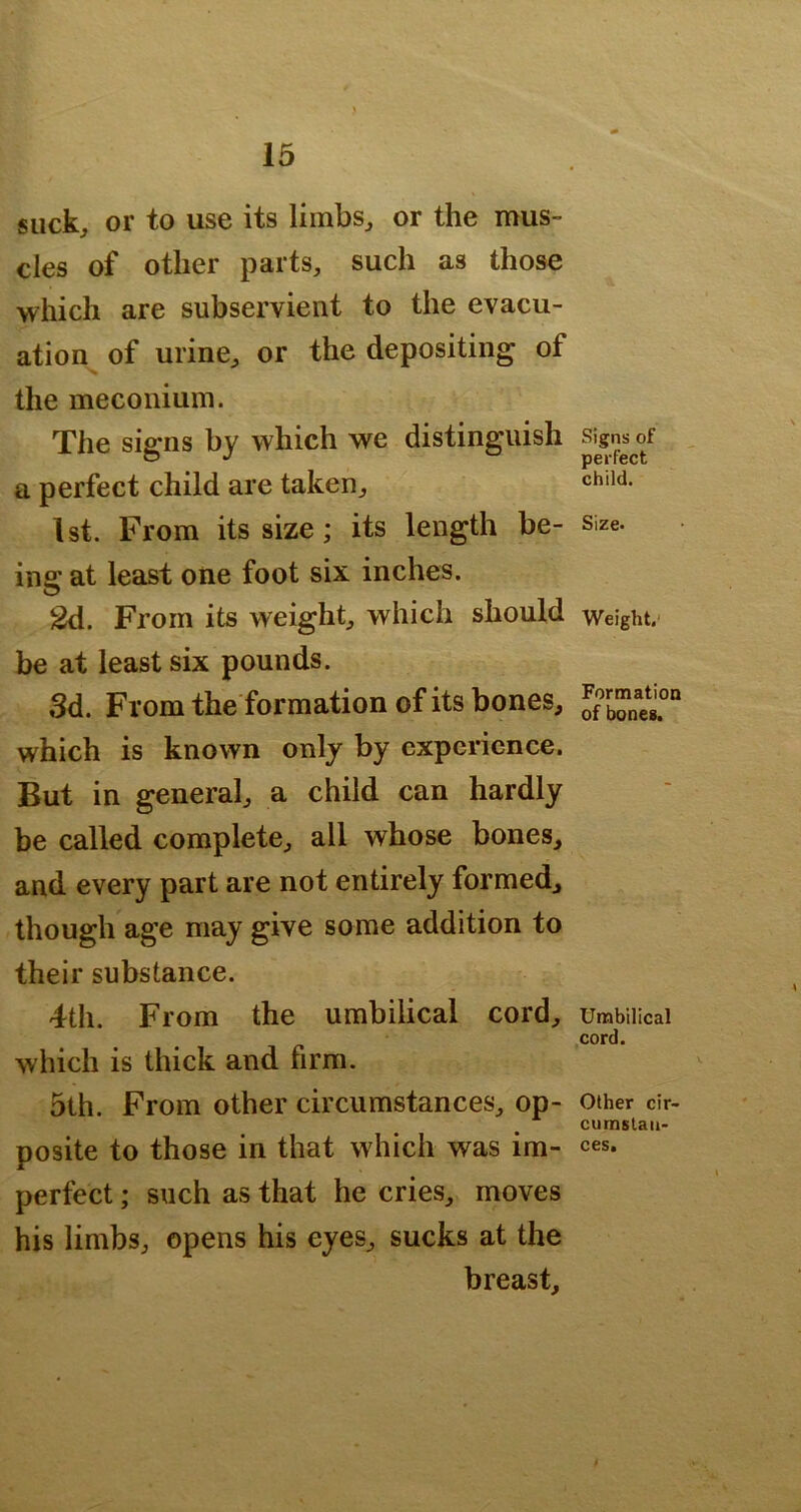 suck, or to use its limbs, or the mus- cles of other parts, such as those which are subservient to the evacu- ation of urine, or the depositing of the meconium. The signs by which we distinguish a perfect child are taken, 1st. From its size; its length be- ins: at least one foot six inches. O 2d. From its weight, which should be at least six pounds. 3d. From the formation of its bones, which is known only by experience. But in general, a child can hardly be called complete, all whose bones, and every part are not entirely formed, though age may give some addition to their substance. 4th. From the umbilical cord, which is thick and firm. 5th. From other circumstances, op- posite to those in that which was im- perfect ; such as that he cries, moves his limbs, opens his eyes, sucks at the breast. Signs of perfect child. Size. Weight,' Formation of bones. Umbilical cord. Other cir- cumstan- ces.