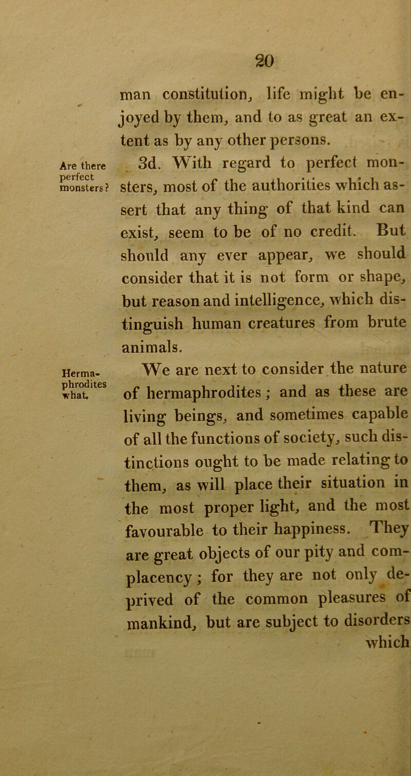 Are there perfect monsters i Herma- phrodites ■what. man constitulioHj life might be en- joyed by theiTij and to as great an ex- tent as by any other persons. 3d. With regard to perfect mon- sters, most of the authorities which as- sert that any thing of that kind can exist, seem to be of no credit. But should any ever appear, we should consider that it is not form or shape, but reason and intelligence, which dis- tinguish human creatures from brute animals. We are next to consider the nature of hermaphrodites; and as these are living beings, and sometimes capable of all the functions of society, such dis- tinctions ought to be made relating to them, as will place their situation in the most proper light, and the most favourable to their happiness. They are great objects of our pity and com- placency ; for they are not only de- prived of the common pleasures of mankind, but are subject to disorders which