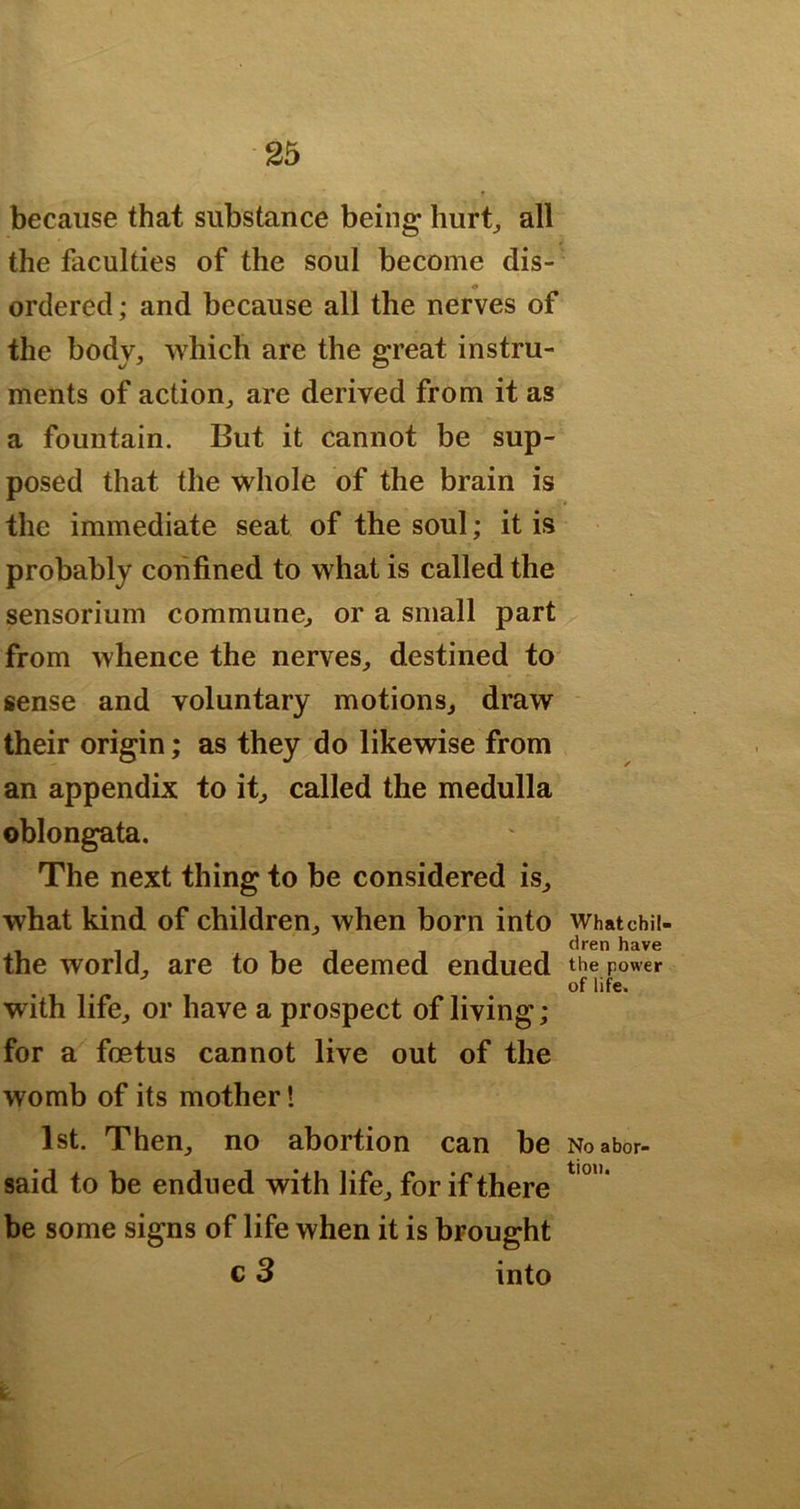 because that substance being hurt^ all the faculties of the soul become dis- ordered; and because all the nerves of the body, which are the great instru- ments of action, are derived from it as a fountain. But it cannot be sup- posed that the whole of the brain is the immediate seat of the soul; it is probably confined to what is called the sensorium commune, or a small part from whence the nerves, destined to sense and voluntary motions, draw their origin; as they do likewise from an appendix to it, called the medulla oblongata. The next thing to be considered is, what kind of children, when born into Whatchii- the world, are to be deemed endued the power of life. with life, or have a prospect of living; for a fcetus cannot live out of the womb of its mother! 1st. Then, no abortion can be No abor- said to be endued with life, for if there be some signs of life when it is brought c 3 into