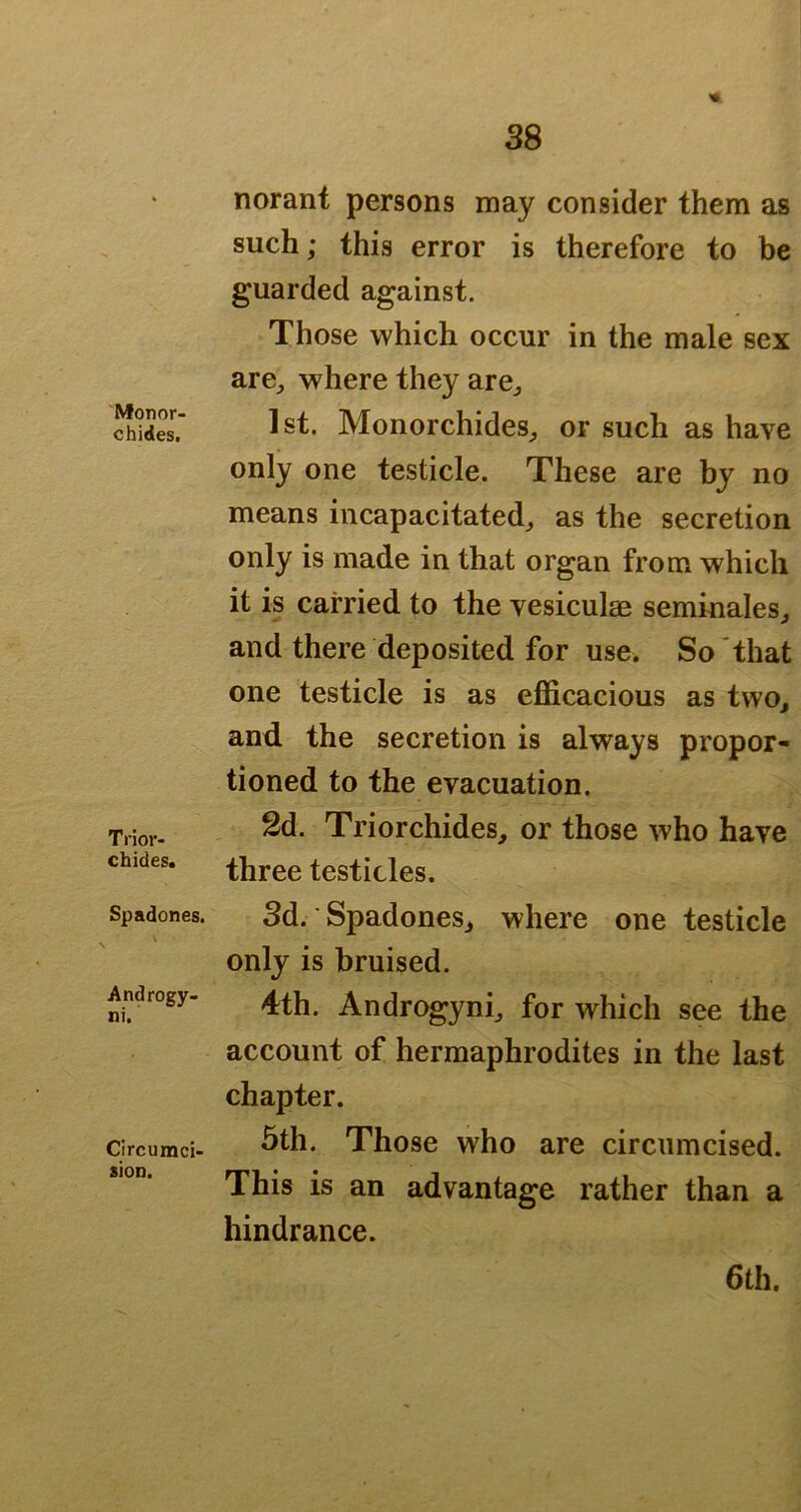 Monor- chides. Trior- chides. Spadones. Androgy- ni. Circumci- sion. norant persons may consider them as such; this error is therefore to be guarded against. Those which occur in the male sex arCj where they are^ 1st. Monorchides^ or such as have only one testicle. These are by no means incapacitated^ as the secretion only is made in that organ from which it is carried to the vesiculae seminales^ and there deposited for use. So that one testicle is as efficacious as two^ and the secretion is always propor- tioned to the evacuation. 2d. Triorchides, or those who have three testicles. 3d. ■ Spadonesj where one testicle only is bruised. 4th. Androgyni^ for which see the account of hermaphrodites in the last chapter. 5th. Those who are circumcised. This is an advantage rather than a hindrance. 6th,