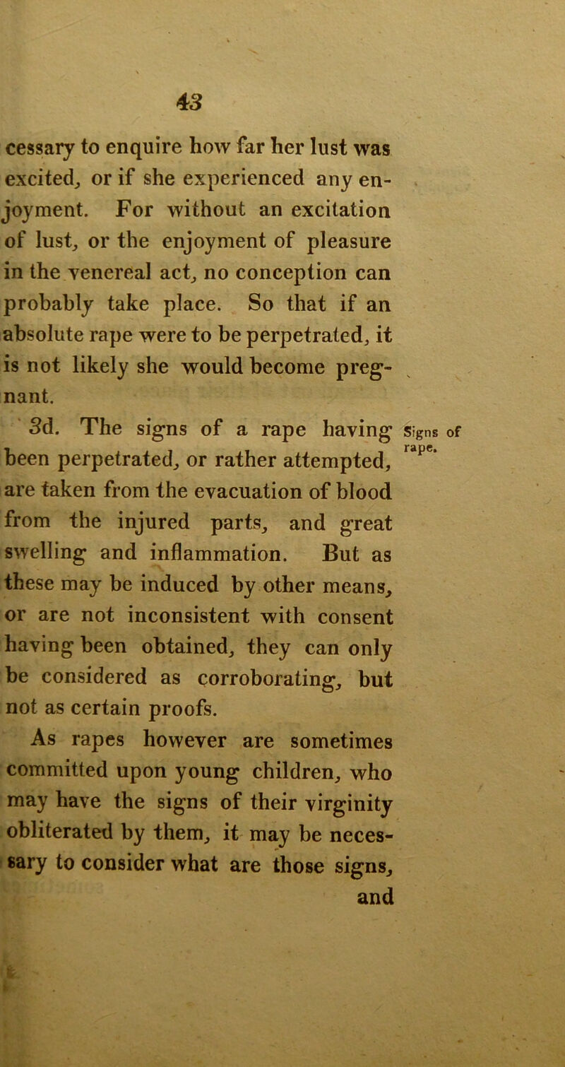 cessary to enquire how far her lust was excitedj or if she experienced any en- . joyment. For without an excitation of lust, or the enjoyment of pleasure in the yenereal act, no conception can probably take place. So that if an absolute rape were to be perpetrated, it is not likely she would become preg- nant. Sd. The signs of a rape having signs of been perpetrated, or rather attempted, are taken from the evacuation of blood from the injured parts, and great swelling and inflammation. But as these may be induced by other means, or are not inconsistent with consent having been obtained, they can only be considered as corroborating, but not as certain proofs. As rapes however are sometimes committed upon young children, who may have the signs of their virginity obliterated by them, it may be neces- sary to consider what are those signs, and I >