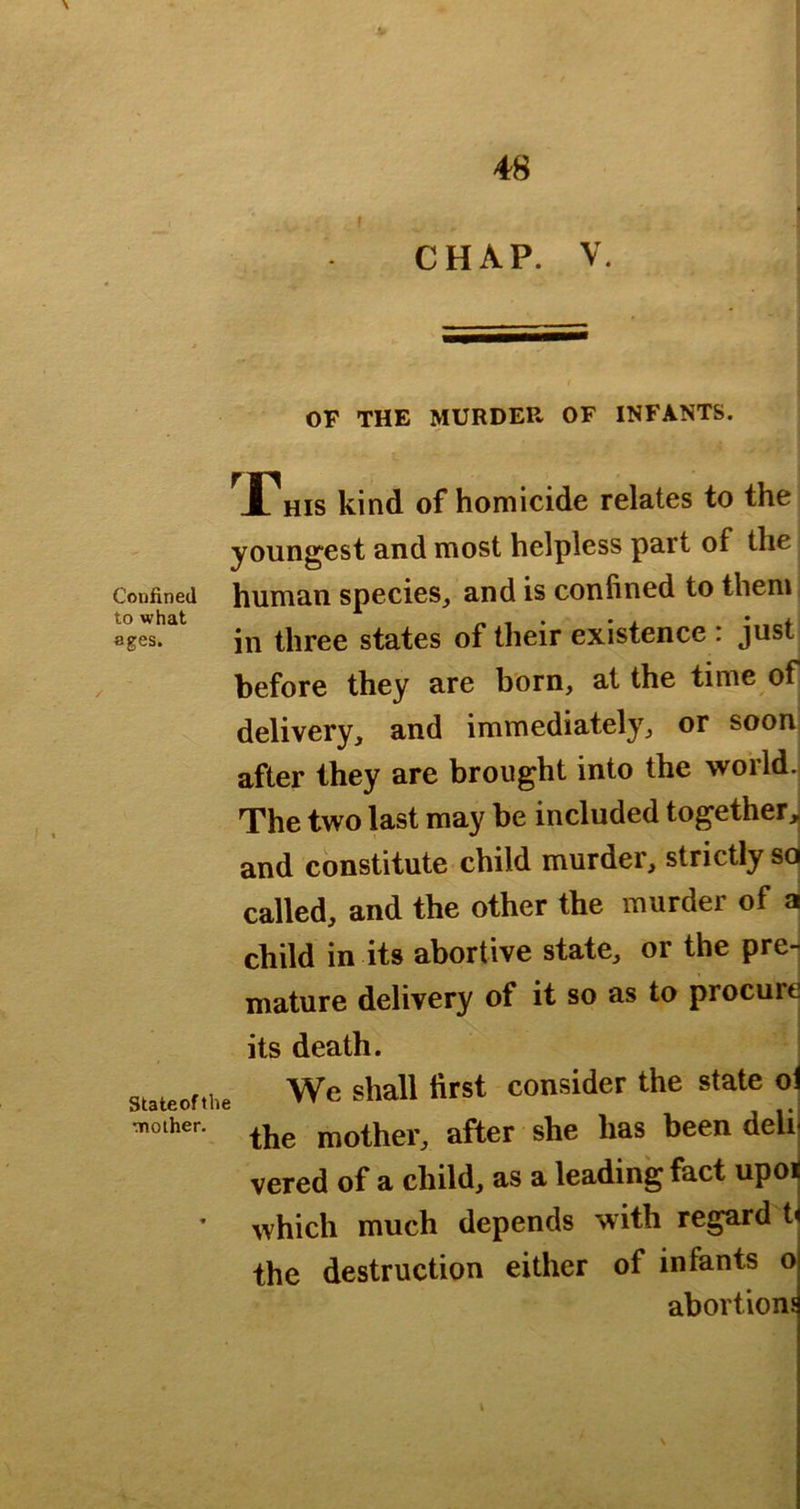 CHAP. V. OF THE MURDER OF INFANTS. ^X^His kind of homicide relates to the youngest and most helpless part of the Confined human species, and is confined to them jn three states of their existence : just before they are born, at the time of delivery, and immediately, or soon after they are brought into the world. The two last may be included togetherj and constitute child murder, strictly soj called, and the other the murder of al child in its abortive state, or the pre- mature delivery of it so as to procure its death. stateofthe Wc shall first cousider the state oi the mother, after she has been delii vered of a child, as a leading fact upoij ' which much depends with regard t^ the destruction either of infants o abortions \