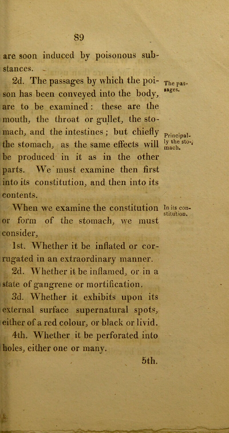 are soon induced by poisonous sub- stances. ^ 2d. The passages by which the poi- son has been conveyed into the body, are to be examined: these are the mouth, the throat or gullet, the sto- mach, and the intestines; but chiefly the stomach, as the same effects will be produced in it as in the other parts. We must examine then first into its constitution, and then into its contents. When we examine the constitution or form of the stomach, we must consider, 1st. Whether it be inflated or cor- rugated in an extraordinary manner. 2d. Whether it be inflamed, or in a state of gangrene or mortification. 3d. Whether it exhibits upon its external surface supernatural spots, either of a red colour, or black or livid. 4th. Whether it be perforated into holes, either one or many. 5th. The pas lages. Principal- ly the sto-, mach. In its con- stitution.