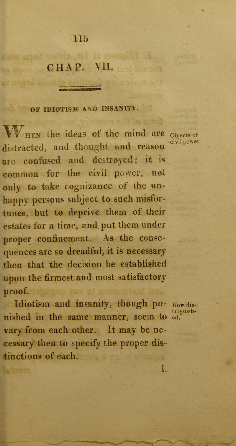 ' OF IDIOTISM AND INSANITY. ^^^HEN the ideas of the mind are Objects of distracted, and thought and reason are confused and destroyed; it is common for the civil power, not only to take cognizance of the un- happy persons subject to such misfor- tunes, but to deprive them of-their estates for a time, and, put them under proper confinement. As the conse-/ quences are so dreadful, it is necessary then that the decision be established upon the firmest and most satisfactory proof. Idiotisni and insanity, though pu- Howdis- nished in the same manner, seem to eli,^ vary from each other. It may be ne- cessary then to specify the proper dis- tinctions of each.