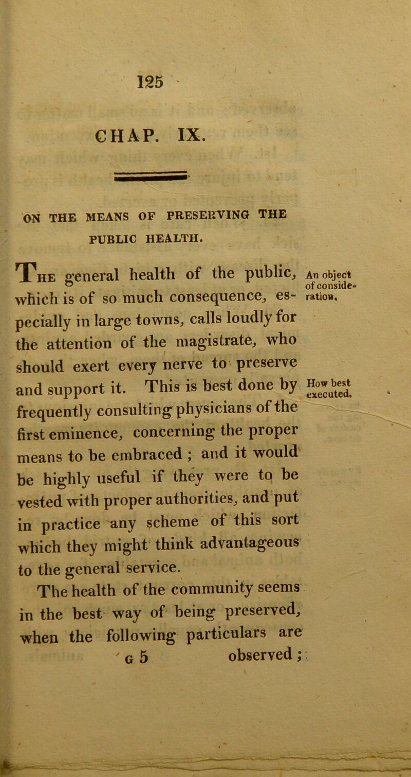 GHAP. IX. ON THE MEANS OF PRESERVING THE PUBLIC HEALTH. The general health of the publicj An object ^ ofconside- which is of so much consequence^ es- ration, pecially in large townSj calls loudly for the attention of the magistrate, who should exert every nerve to preserve and support it. This is best done by How bes^t frequently consulting physicians of the first eminence, concerning the proper means to be embraced ; and it would be highly useful if they were to be vested with proper authorities, and put in practice any scheme of this sort which they might' think advantageous to the general service. The health of the community seems in the best way of being preserved, when the following particulars are ' G 5 observed;