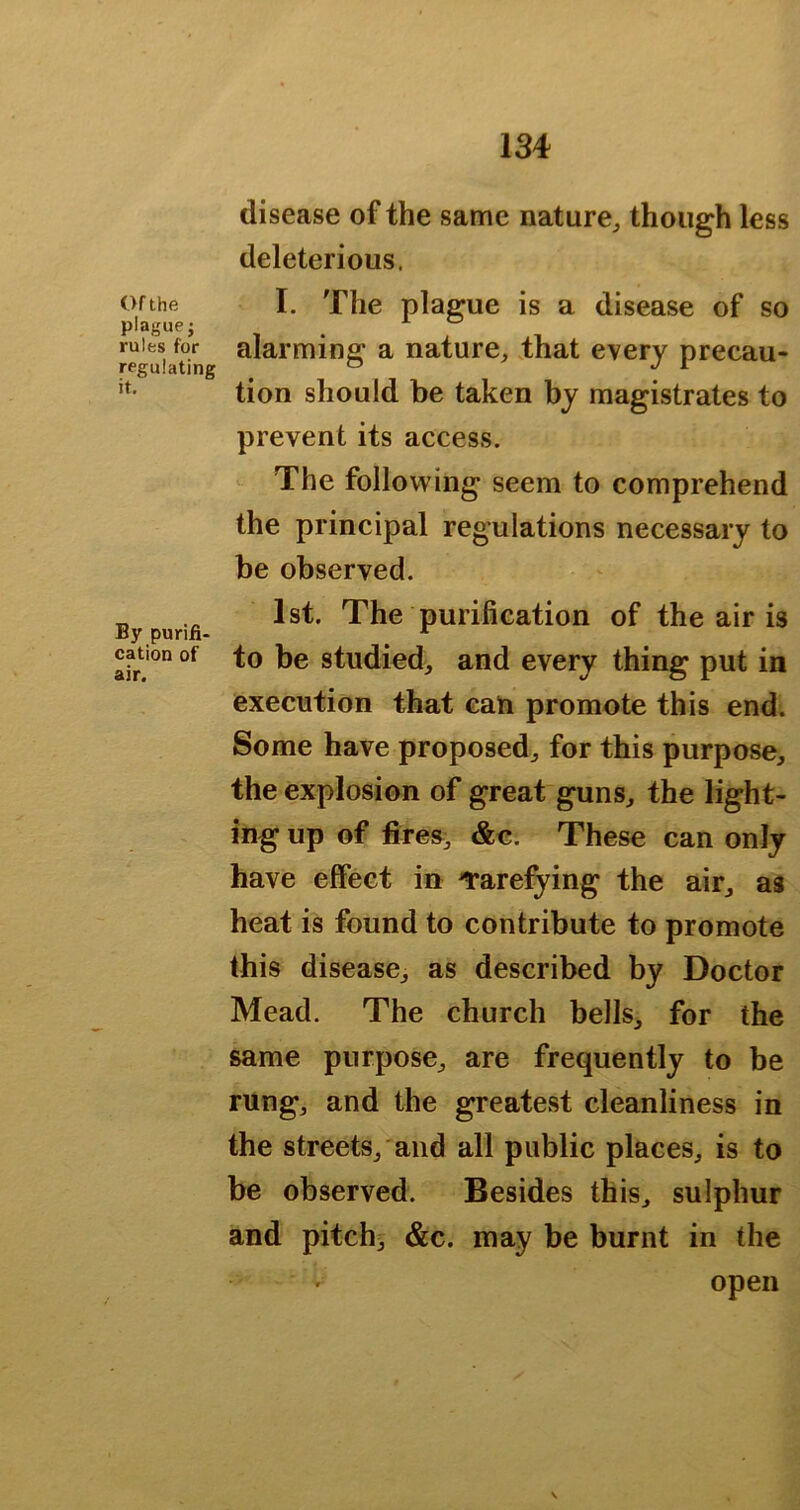 disease of the same nature^ though less deleterious. Of the I. The plague is a disease of so plague; _ ^ rules for alarming a nature^ .that every precau- regulating ^ tion should be taken by magistrates to prevent its access. The following seem to comprehend the principal regulations necessary to be observed. „ 1st. The purification of the air is By punfi- ^ ^ cation of to be studied, and every thing put in execution that can promote this end. Some have proposed^ for this purpose, the explosion of great guns, the light- ing up of fires, &c. These can only have effect in ^rarefying the air, as heat is found to contribute to promote this disease, as described by Doctor Mead. The church bells, for the same purpose, are frequently to be rung, and the greatest cleanliness in the streets, and all public places, is to be observed. Besides this, sulphur and pitchs &c. may be burnt in the open