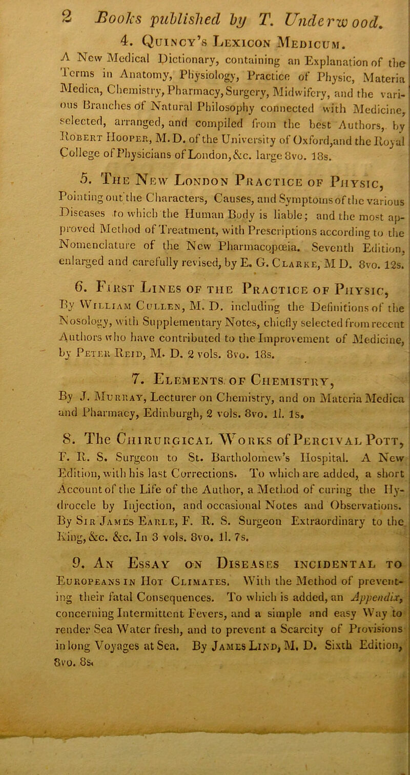 4. Quincy’s Lexicon Medicum. A New Medical Dictionary, containing an Explanation of the i Terms in Anatomy, Physiology, Practice of Physic, Materia Medica, Chemistry, Pharmacy,Surgery, Midwifery, and the vari- ous Branches of Natural Philosophy connected with Medicine, selected, arranged, and compiled from the best i^uthors,. by lloBERT IIooPEn, M.D. of the University of Oxford,and thelloyal College of Physicians ofLondon,&c. largeSvo. 13s. 5. The New London Practice of Pjiysic, Pointing out tlie Characters, Causes, and Symptoms of the various Diseases to which the Human Body is liable; and the most ap- proved Mctliod of Treatment, with Prescriptions according to the Nomenclature of the New Pharmacopoeia. Seventh Edition. enlarged and carefully revised, by E. G. Clarke, M D. 8vo. 12s. ♦ 6. First Li NES OF THE PRACTICE OF PlIYSIC, By William Cullen, M. D. including the Definitions of the Nosology, with Supplementary Notes, chiefly selected from recent Authors « ho have contributed to the Improvement of Medicine, by Peter Beid, M. D. 2 vols. 8vo. 18s. 7. Elements. OF Chemistry, ' By J. Murray, Lecturer on Chemistry, and on Materia Medica ^ and Pharmacy, Edinburgh, 2 vols. 8vo. ll. Is, 8. The CiiiRURGicAL Works of Percival Pott, r. R. S. Surgeon to St. Bartholomew’s Hospital. A New ' Edition, with his last Corrections. To which are added, a short . Account of the Life of the Author, a Method of curing the Hy- ; drocele by Injection, and occasional Notes and Observations. By Sir James Earle, F. R. S. Surgeon Extraordinary to the. Ring, &c. &c. In 3 vols. 8vo, ll. 7s. 9. An Essay on Diseases incidental to Europeans in Hot Climates. With the Method of prevent- ing their fatal Consequences. To which is added, an Appendix, concerning Intermittent Fevers, and a simple and easy Way to render Sea Water fresh, and to prevent a Scarcity of Provisions in long Voyages at Sea. By James LinD| M. D. Sixth Edition, 8v’0. 8s.