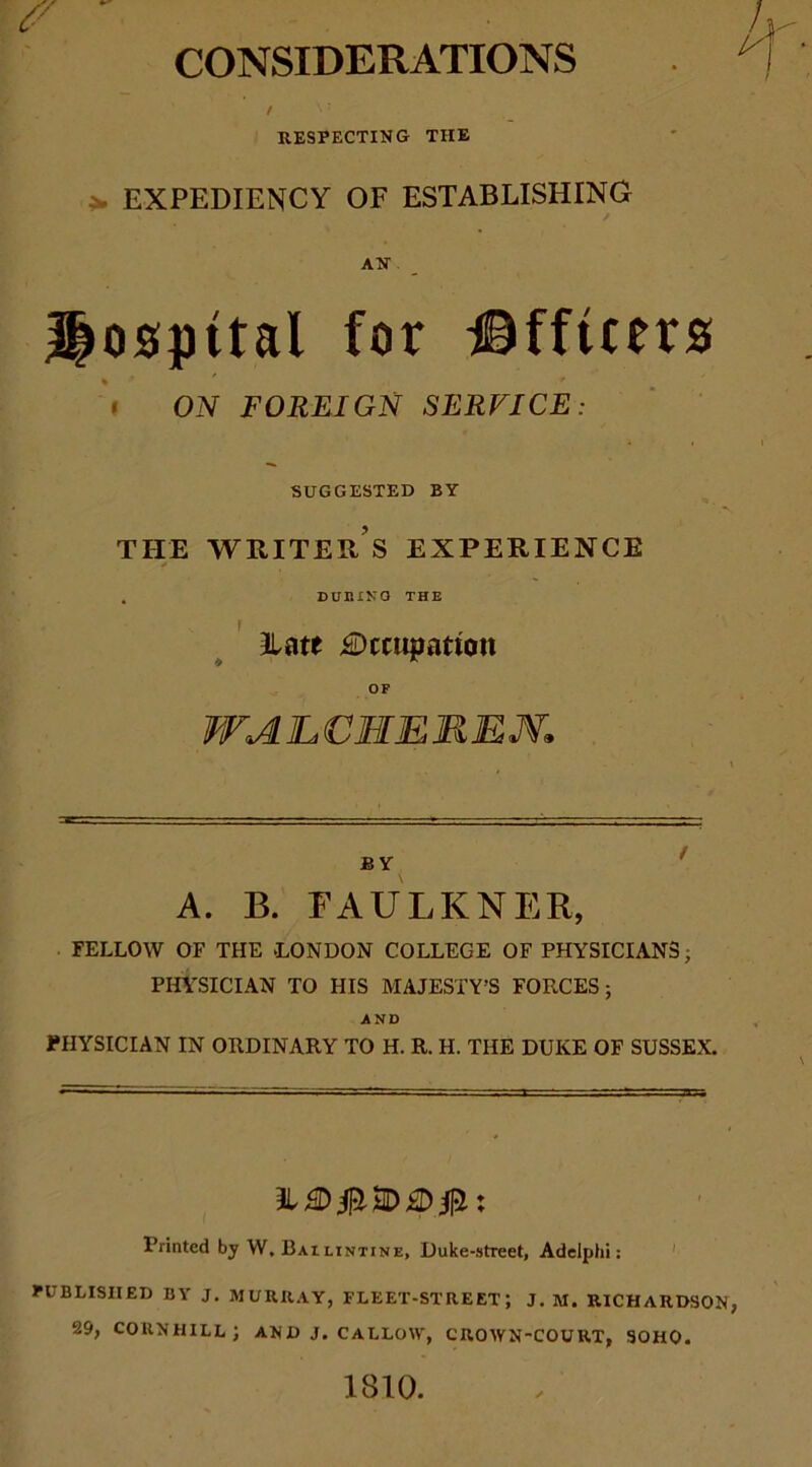 CONSIDERATIONS / ^ 7 RESPECTING THE EXPEDIENCY OF ESTABLISHING / AN*. Hospital for JHftcers » ON FOREIGN SERVICE: SUGGESTED BY THE WRITER S EXPERIENCE . DURING THE Hate Occupation OF WALCMEREM. BY A. B. FAULKNER, FELLOW OF THE .LONDON COLLEGE OF PHYSICIANS; PHYSICIAN TO HIS MAJESTY’S FORCES; AND PHYSICIAN IN ORDINARY TO H. R. H. THE DUKE OF SUSSEX. DO#; Printed by W, Bailintine, Duke-street, Adelphi: PUBLISHED BY J. MURRAY, FLEET-STREET; J. M. RICHARDSON 29, CORNHILL; AN D J. CALLOW, CROWN-COURT, SOHO. 1810.