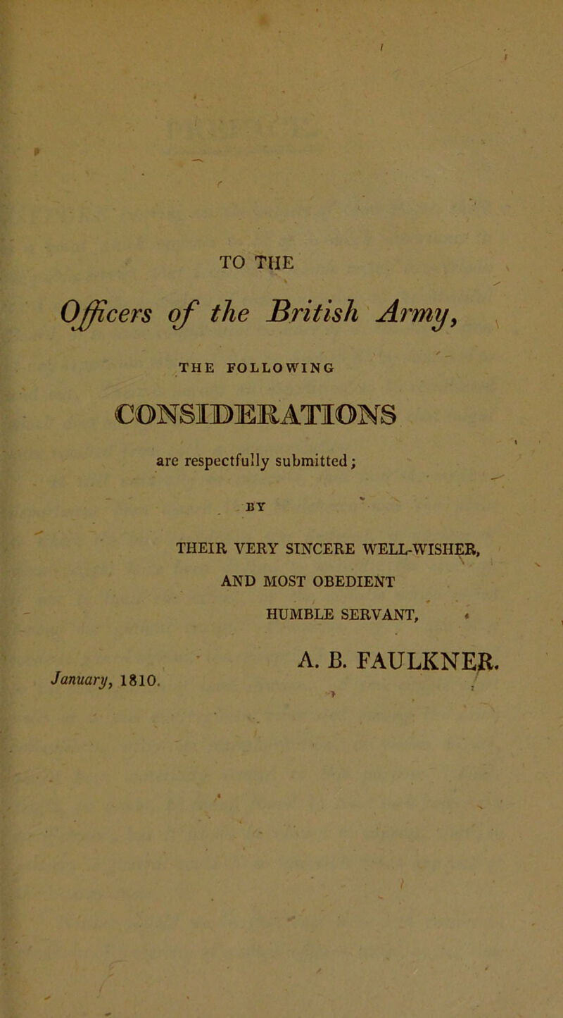 TO THE Officers of the British Army, THE FOLLOWING are respectfully submitted; BY THEIR VERY SINCERE WELL-WISHER, AND MOST OBEDIENT HUMBLE SERVANT, January, 1810. A. B. FAULKNER. > /