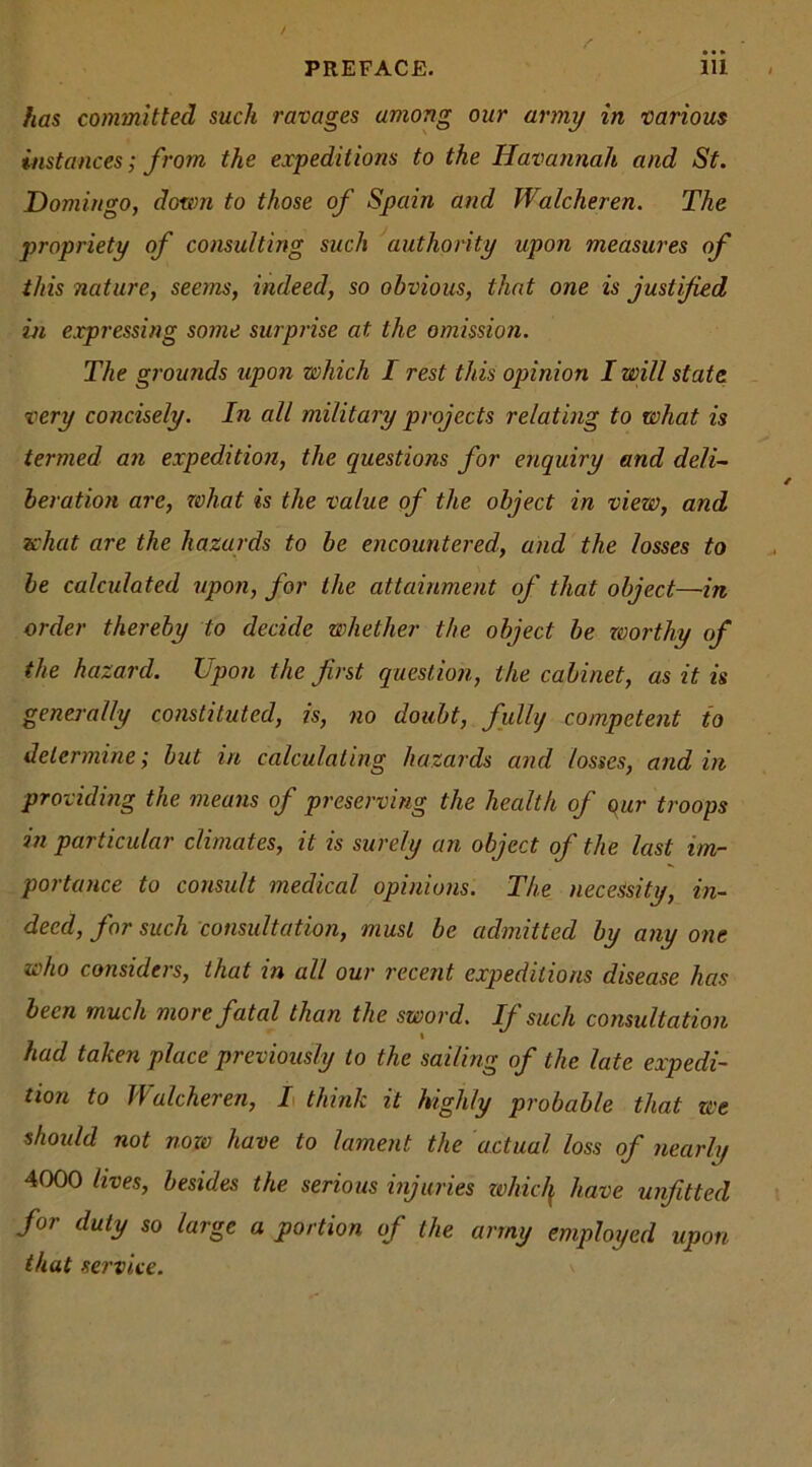 has committed such ravages among our army in various instances; from the expeditions to the Havannah and St. Domingo, down to those of Spain and Walcheren. The propriety of consulting such authority upon measures of this nature, seems, indeed, so obvious, that one is justified in expressing some surprise at the omission. The grounds upon which I rest this opinion I will state very concisely. In all military projects relating to what is termed an expedition, the questions for enquiry and deli- beration are, what is the value of the object in view, and what are the hazards to be encountered, and the losses to be calculated upon, for the attainment of that object—in order thereby to decide whether the object be worthy of the hazard. Upon the first question, the cabinet, as it is generally constituted, is, no doubt, fully competent to determine; but in calculating hazards and losses, and in providing the means of preserving the health of our troops in particular climates, it is surely an object of the last im- portance to consult medical opinions. The necessity, in- deed, for such consultation, must be admitted by any one who considers, that in all our recent expeditions disease has been much more fatal than the sword. If such consultation had taken place previously to the sailing of the late expedi- tion to llalcheren, I think it highly probable that we should not now have to lament the actual loss of nearly 4000 lives, besides the serious injuries whic/f have unfitted for duty so large a portion of the army employed upon that service.