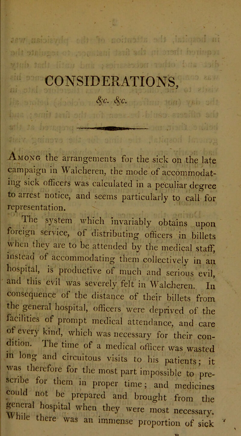 CONSIDERATIONS, <§’C. §c‘ Among the arrangements for the sick on the late campaign in W alcheren, the mode of accommodat- ing sick officers was calculated in a peculiar degree to arrest notice, and seems particularly to call for representation. Hie system which invariably obtains upon foreign service, of distributing officers in billets when they are to be attended by the medical staff, instead of accommodating them collectively in an hospital, is productive of much and serious evil, and this evil was severely felt in Walcheren. In consequence of the distance of their billets from the general hospital, officers were deprived of the facilities of prompt medical attendance, and care of every kind, which was necessary for their con- dition. J he time of a medical officer was wasted in long and circuitous visits to his patients; it was therefore for the most part impossible to pre- scribe for them in proper time; and medicines could not be prepared and brought from the genera1 hospital when they were most necessary.