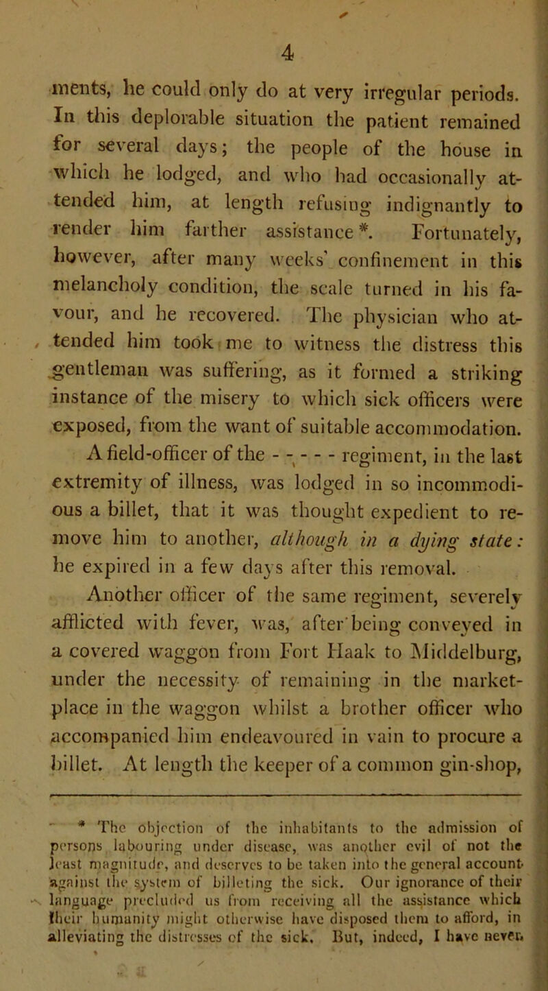 merits, he could only do at very irregular periods. In this deplorable situation the patient remained for several days; the people of the house in which he lodged, and who had occasionally at- tended him, at length refusing indignantly to render him farther assistance *. Fortunately, however, after many weeks' confinement in this melancholy condition, the scale turned in his fa- vour, and he recovered. The physician who at- tended him took me to witness the distress this gentleman was suffering, as it formed a striking instance of the misery to which sick officers were exposed, from the want of suitable accommodation. A field-officer of the - regiment, in the last extremit}^ of illness, was lodged in so incommodi- ous a billet, that it was thought expedient to re- move him to another, although in a dying state: he expired in a few days after this removal. Another officer of the same regiment, severely afflicted with fever, was, after being conveved in a covered waggon from Fort Haak to Middelburg, under the necessity of remaining in the market- place in the waggon whilst a brother officer who accompanied him endeavoured in vain to procure a billet. At length the keeper of a common gin-shop, * The objection of the inhabitants to the admission of persons labouring under disease, was another evil of not the jeast magnitude, and deserves to be taken into the general account- against the system of billeting the sick. Our ignorance of their -v language precluded us from receiving all the assistance which their humanity might otherwise have disposed them to afford, in alleviating the distresses of the sick. But, indeed, I have never.