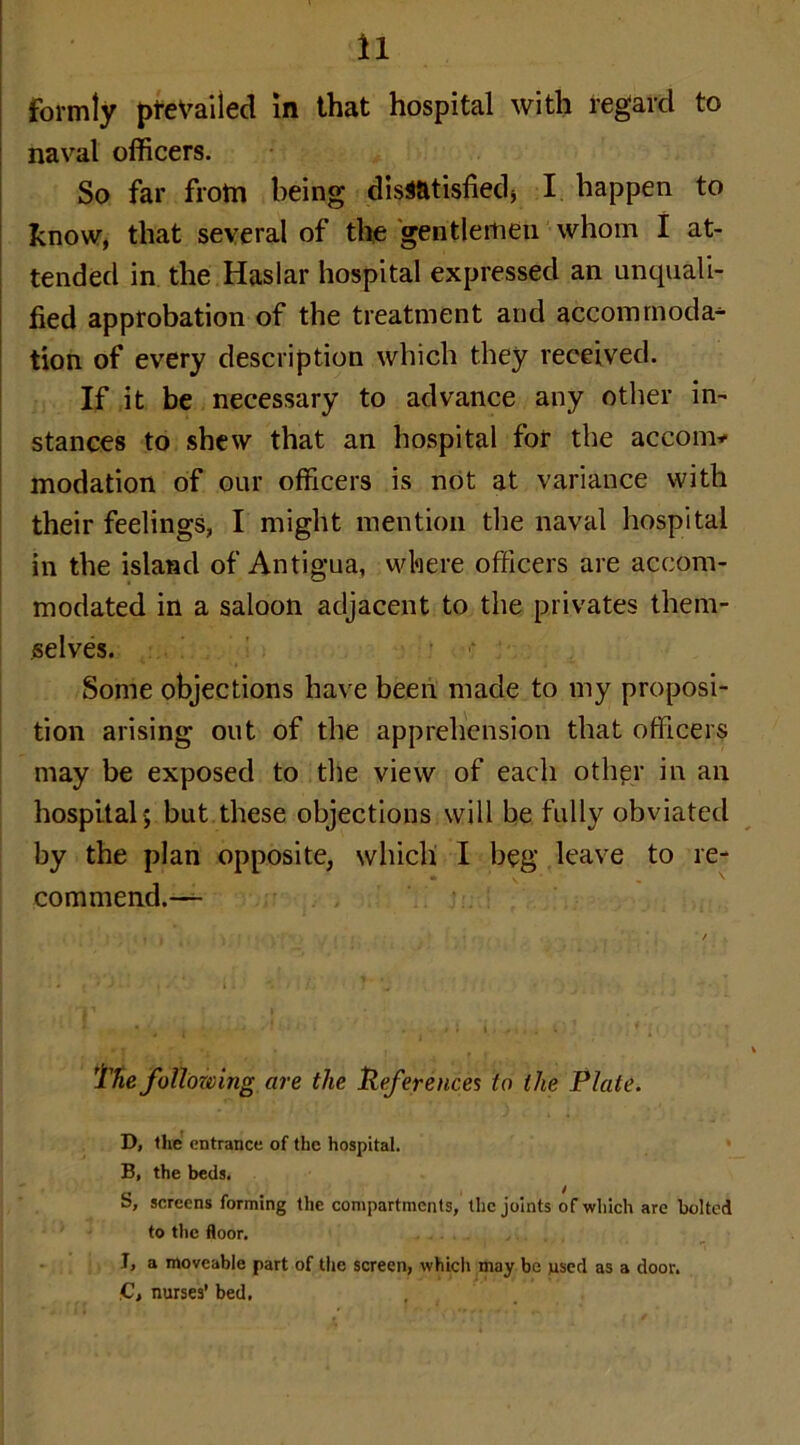 formly prevailed in that hospital with regard to naval officers. So far from being dissatisfied* I. happen to know, that several of the 'gentlemen whom I at- tended in the Haslar hospital expressed an unquali- fied approbation of the treatment and accommoda- tion of every description which they received. If it be necessary to advance any other in- stances to shew that an hospital for the accom* modation of our officers is not at variance with their feelings, I might mention the naval hospital in the island of Antigua, where officers are accom- modated in a saloon adjacent to the privates them- selves. Some objections have been made to my proposi- tion arising out of the apprehension that officers may be exposed to the view of each other in an hospital-; but these objections will be fully obviated by the plan opposite, which I beg leave to re- commend.-— The following are the References to the Plate. D, the entrance of the hospital. B, the beds. S, screens forming the compartments, the joints of which are bolted to the floor. T, a moveable part of tire screen, which may be used as a door. C, nurses’ bed,