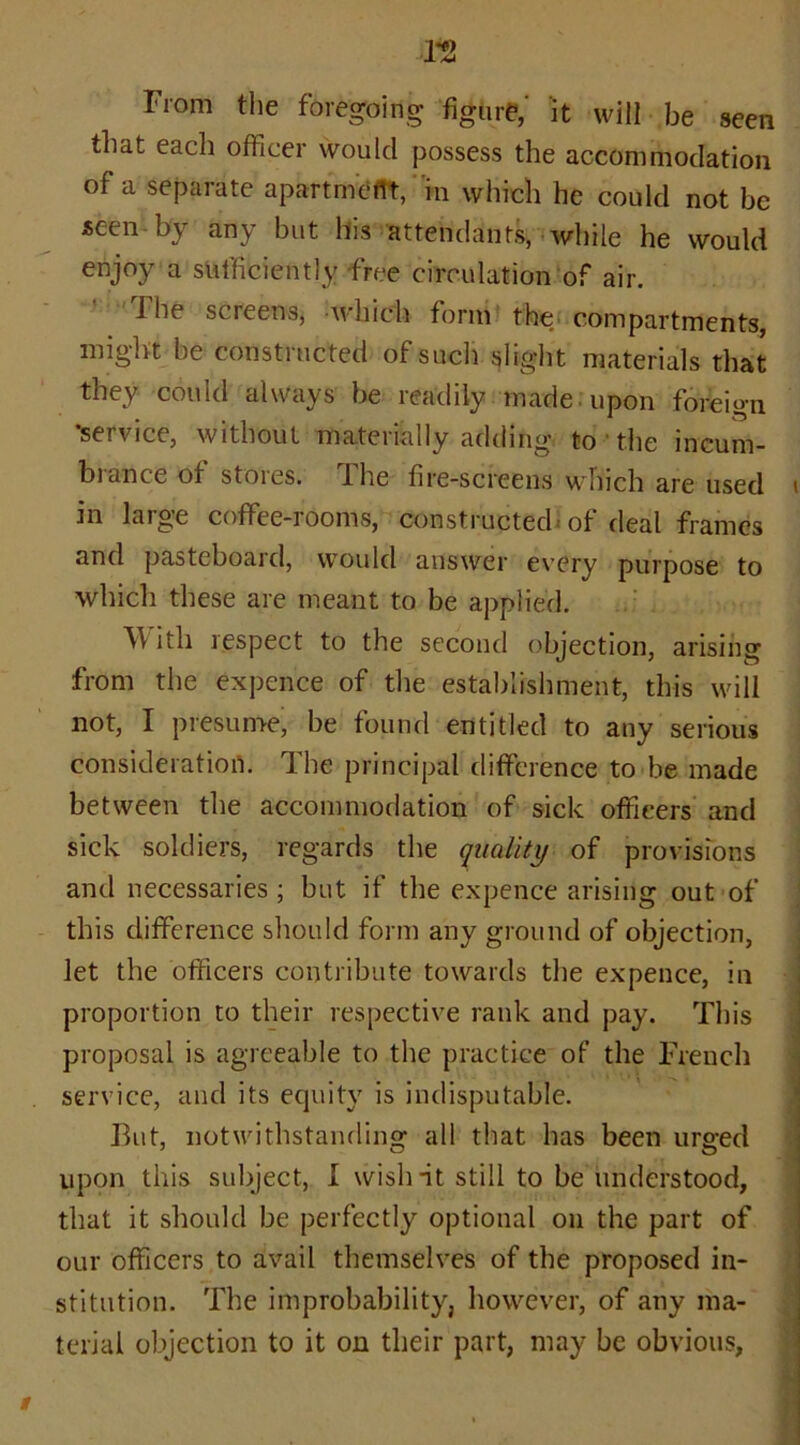 !2 From the foregoing figure,' it will be seen that each officer would possess the accommodation of a separate apartment, in which he could not be seen by any but his attendants, while he would enjoy a sufficiently free circulation of air. I he screens* which form the, compartments, might be constructed of such slight materials that they could always be readily made, upon foreign ’service, without materially adding to ■ the incum- brance ot stores. The fire-screens which are used in laige coffee-iooms, constructed of deal frames and pasteboard, would answer every purpose to which these are meant to be applied. W itli respect to the second objection, arising from the expence of the establishment, this will not, I presume, be found entitled to any serious consideration. The principal difference to be made between the accommodation of sick officers and sick soldiers, regards the quality of provisions and necessaries ; but if the expence arising out of this difference should form any ground of objection, let the officers contribute towards the expence, in proportion to their respective rank and pay. This proposal is agreeable to the practice of the French service, and its equity is indisputable. But, notwithstanding all that has been urged upon this subject, I wish -it still to be understood, that it should be perfectly optional on the part of our officers to avail themselves of the proposed in- stitution. The improbability, however, of any ma- terial objection to it on their part, may be obvious,