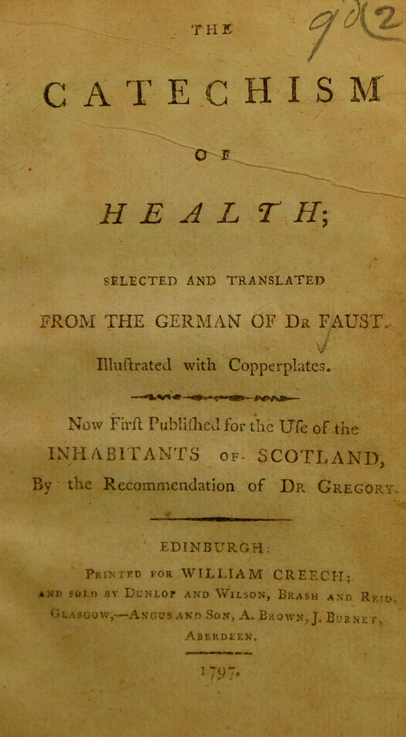 HEAL T H; SELECTED AND TRANSLATED FROM THE GERMAN OF Dr FAUST. / Illuftrated with Copperplates, ^ % Now Firfl PubliiheJ for the Ufe of the INH/VBITANTS of. SCOTLAND, By the Recommendation of Dr. Gregory, ' EDINBURGH; PriMtfd for william CREECH; AMI) soi.n BY Dunlop and Wilson, Brash and Rkid, Glasgow,—Angus and Son, A. Brown, J. Burnet, Aberdeen.