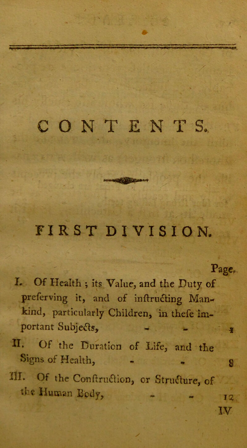 r \ •' -A.. \ CONTENTS. V” • FIRST DIVISION. Page, I- Of Health ; its Value, and the Duty of preferving it, and of inftrudling Man- kind, particularly Children, in thefe im- portant Subje<Sls, II. Of the Duration of Life, and the Signs of Health, III. Of the Conftru£llon, or Structure, of tl:e Human Body, 12 IV