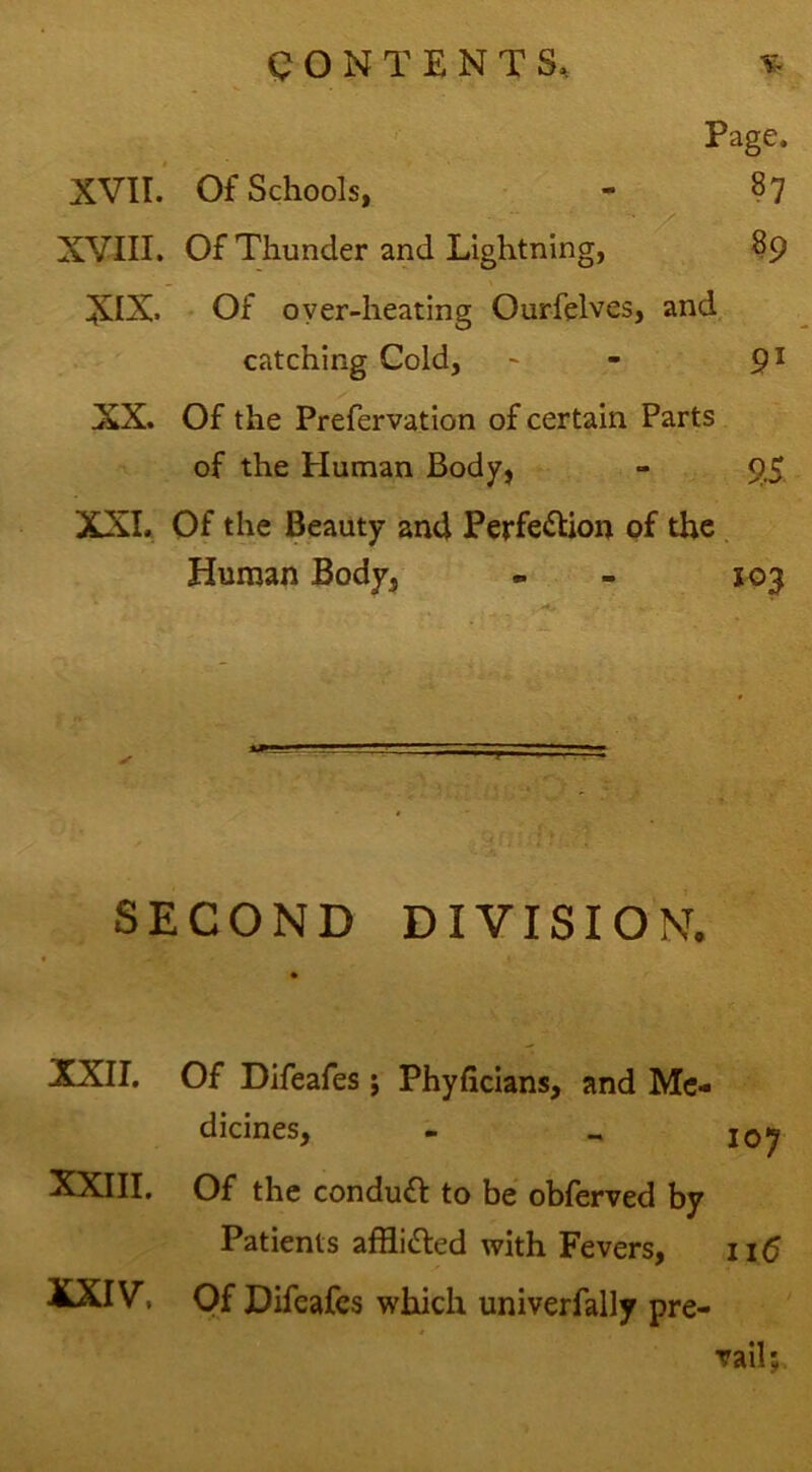 Page. XVII.’ Of Schools, - 87 XVIII. Of Thunder and Lightning, 89 XIX. * Of oyer-heating Ourfelves, and,. catching Cold, ^ - 9^ XX. Of the Prefervation of certain Parts of the Human Body, - 95 XXL Of the Beauty and Perfection of the Human Body, - - 103 SECOND DIVISION. XXII, Of Difeafes j Phyficians, and Me- dicines, - „ 10^ XXIII. Of the conduct to be obferved by Patients affliCted with Fevers, 116 XXIV, Of Difeafes which univerfally pre- vail;