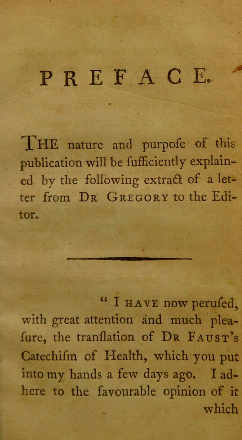 PREFACE.. The nature and pui*pofe of this publication will be fufficiently explain- ed by the following extract of a let- ter from Dr Gregory to the Edi- tor. “ I HAVE now perufed, with great attention and much plea- fure, the tranflation of Dr Faust’s Catechifm of Health, which you pu into my hands a few days ago. I ad- here to the favourable opinion of it which rr