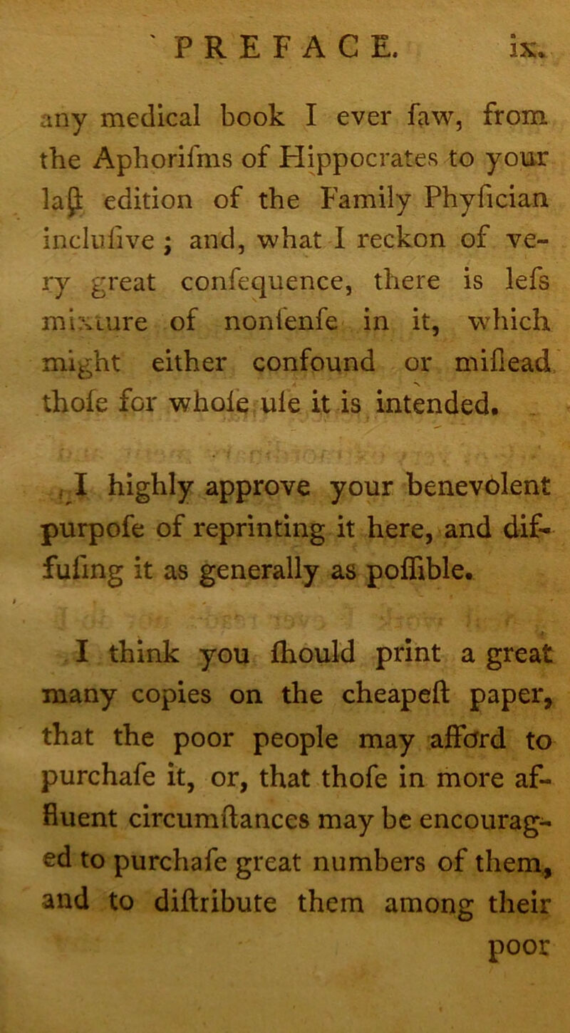 any medical book I ever faw, from the Aphorlfms of Hippocrates to your la^: edition of the Family Phyfician incliilive ; and, what I reckon of ve- ry great confequence, there is lefs mixture of nonlenfe in it, which might either confound or millead thofe for whole ule it is intended. , I highly approve your benevolent purpofe of reprinting it here, and dif- fufing it as generally as polfible. I think you fhould print a great many copies on the cheapeft paper, that the poor people may afford to purchafe it, or, that thofe in more af- fluent circumllances may be encourag- ed to purchafe great numbers of them, and to diftribute them among their poor