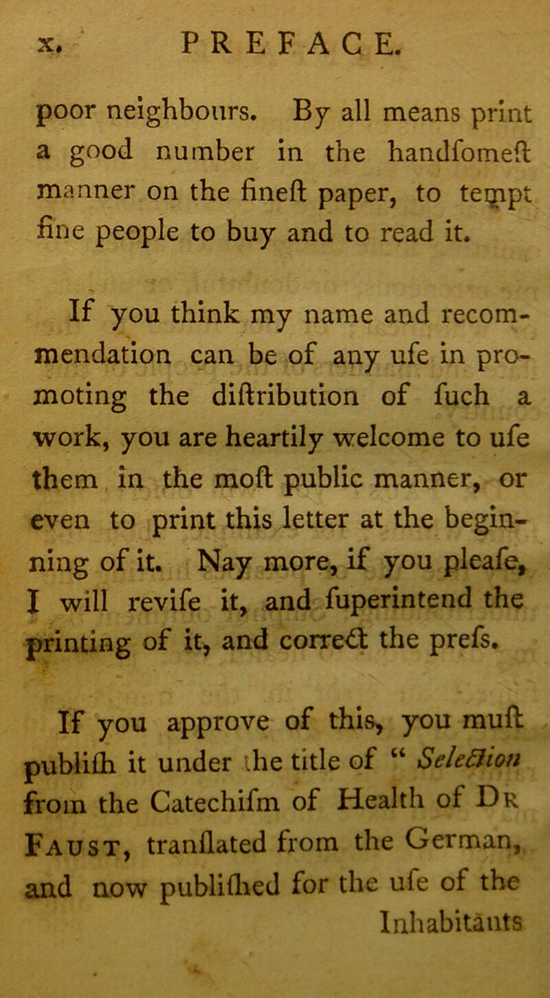 poor neighbours. By all means print a good number in the handfomeft manner on the fineft paper, to teijipt fine people to buy and to read it. If you think my name and recom- mendation can be of any ufe in pro- moting the diftribution of fuch a work, you are heartily welcome to ufe them in the moft public manner, or even to print this letter at the begin- ning of it. Nay more, if you pleafe, I will revife it, and fuperintend the printing of it, and correct the prefs. If you approve of this, you muft publiih it under ihe title of “ Sele5iion from the Catechifm of Health of Dr Faust, tranflated from the German, and now publifiied for the ufe of the Inhabitants