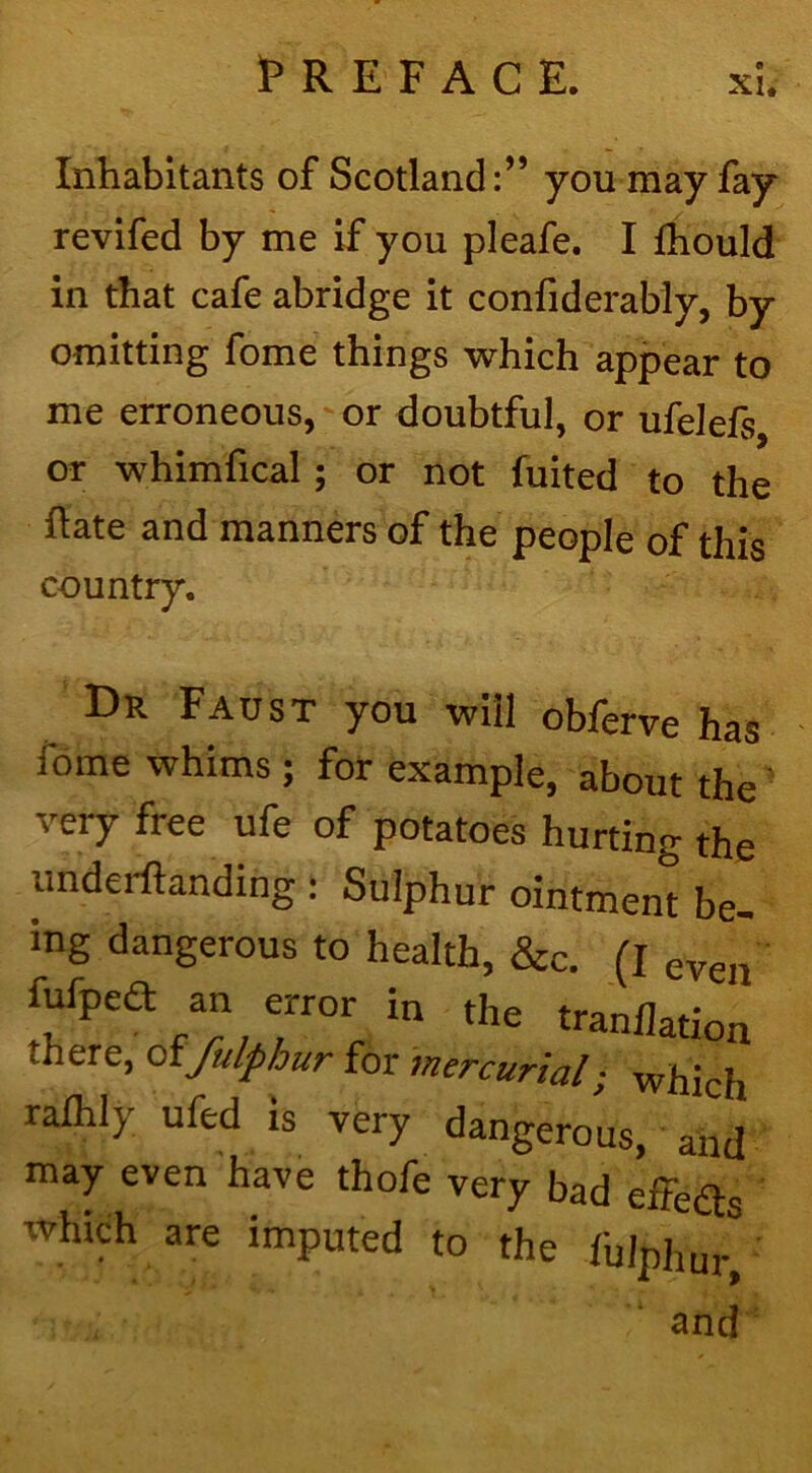 Inhabitants of Scotland:” you may fay revifed by me if you pleafe. I fhould in that cafe abridge it confiderably, by omitting fome things which appear to me erroneous, or doubtful, or ufelefs, or whimfical; or not fuited to the Rate and manners of the people of this country. Dr Faust you will obferve has foine whims ; for example, about the very free ufe of potatoes hurting the imderftanding : Sulphur ointment be- ing dangerous to health, &c. (I even fufpea an error in the tranflation there, offulphur for mercurial; which ralhly ufed is very dangerous, and may even have thofe very bad eifeds which are imputed to the fulphur, and