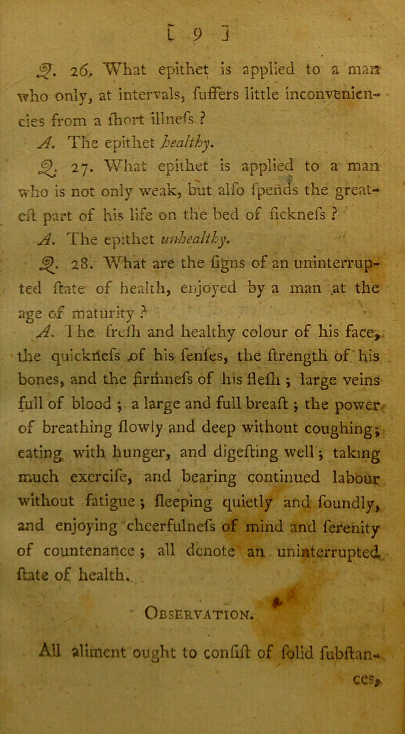 26, What epithet is applied to a man who only, at intervals, fuffers little inconvenicn- ■ cies from a ihort illnefs ? A. The epithet healthy. ^ 27. What epithet is applied to a man who is not only weak, but alfo Ipends the great- Cil part of his life on the bed of iicknefs ? The epithet unhealthy. 28. What are the figns of an uninterrup- ted ftate of health, enjoyed by a man .at the age of maturity A. 1 he frcih and healthy colour of his face, Uie quickiiefs x)f his fenfes, the ftrength of his bones, and the hniinefs of his flefli j large veins full of blood ; a large and full bread ; the powers of breathing flowly and deep without coughing; eating, with hunger, and digefting well; taking much exercife, and bearing continued labour without fatigue ; fleeping c|uietly an^ foundly, and enjoying cheerfulnefs of mind and ferenity of countenance ; all denote an. uninterrupted,, date of health. • Observation. All aliment ought to confid of folid fubdan- ces^