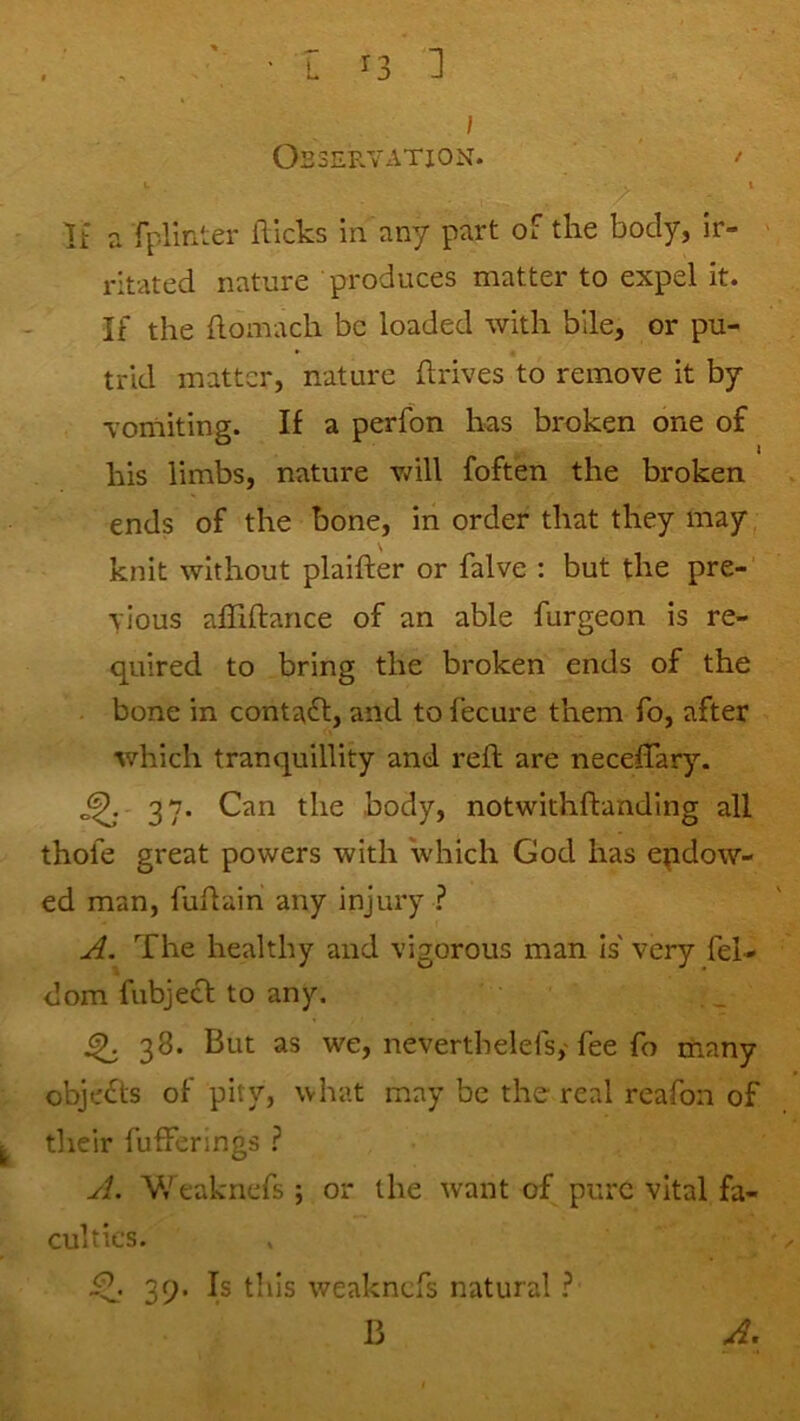 Observation. / If a fpllnter flicks in any part of the body, ir- ' ritated nature produces matter to expel it. If the flomach be loaded with bile, or pu- trid matter, nature flrives to remove it by vomiting. If a perfon has broken one of his limbs, nature v/ill foften the broken ends of the bone, in order that they may knit without plaifter or falve : but the pre- vious afliftance of an able furgeon is re- quired to bring the broken ends of the bone in contact, and to fecure them fo, after which tranquillity and reft are neceffary. ^ 37* body, notwithftanding all thole great powers with which God has endow- ed man, fuftain any injury ? A. The healthy and vigorous man is' very fel- dom fubjecl to any. ^ 38. But as we, neverthelefs,'fee fo many objects of pity, what may be the real reafon of their fuffenngs ? yf. V/eaknefs ; or the want of pure vital fa- culties. 39. Is this weaknefs natural ? B