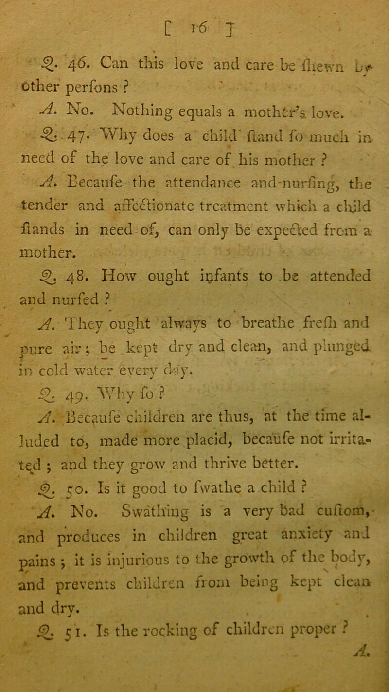 46. Can this love and care be lliewn other perfons ? ' No. Nothing equals a mothtr’a love. .^ 47. Why does a child’ ftand fo much in- need of the love and care of his mother ? Eecaufe the attendance and-nurfing, the tender and affe£lionate treatment which a clxUd hands in need-of, can only be expected from a: mother. ^ 48. How ought infants to be attended and nurfed ? They ought always to breathe frefli and pure air; be kept dry and clean, and plunged in cold water every day. iT 49. Wlrv fo .? yi. Becaufe children are thus, at the time al- luded to, made more placid, becaufe not irrita- tqcl j and they grow and thrive better. ^ 50. Is it good to fwathe a child ^ No. Swathing is a very bad cuftom,- and produces in children great anxiety and pains •, it is injurious to the growth of the bodj”, and prevents children from being kept clean and dry. 51. Is the rocking of children proper ? A,